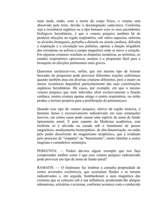 mais tarde, então, com a morte do corpo físico, o veneno será
absorvido pela terra, devido à desintegração cadavérica. Conforme
seja a resistência orgânica ou o tipo humano com os seus ascendentes
biológicos hereditários, é que o veneno psíquico também há de
produzir afecções na região respiratória, sob vários aspectos; enferma
os alvéolos bronquiais, perturba a diástole ou sístole cardíaca, dificulta
a respiração e a circulação nos pulmões, oprime a função irrigàdora
das coronárias ou asfixia o campo magnético onde se move o coração.
Em algumas criaturas resultam as dispnéias asmáticas, as arritmias, os
estados respiratórios opressivos; noutras é a propensão fácil para a
bronquite ou afecções pulmonares mais graves.

Queremos esclarecer-vos, enfim, que um mesmo tipo de toxinas
baixadas do psiquismo pode provocar diferentes reações enfermiças
quando também atua em diversas criaturas diferentes, pois a maior ou
menor resistência dependerá particularmente das suas constituições
orgânicas hereditárias. Há casos, por exemplo, em que o mesmo
veneno psíquico que num indivíduo afeta exclusivamente a função
cardíaca, noutra criatura apenas atinge o centro respiratório, ou então
produz o terreno propício para a proliferação do pneumococo.

Quando esse tipo de veneno psíquico, eletivo da região torácica, é
bastante denso e excessivamente radioativado em suas emanações
nocivas, em certos casos pode causar uma espécie de asma de fundo
tipicamente astral. E para espanto da Medicina acadêmica, esta
moléstia só é aliviada ou curada sob o tratamento de passes
magnéticos, medicamento homeopático. de alta dinamização, ou então
pelo poder dissolvente do magnetismo terapêutico, que é irradiado
pelo processo de “simpatia” ou “benzimento”, muito familiar a certos
magistas e curandeiros sertanejos.

PERGUNTA: — Podeis dar-nos algum exemplo que nos faça
compreender melhor como é que esse veneno psíquico radioativado
pode provocar um tipo de asma de fundo astral?

RAMATIS: — O fenômeno faz lembrar a estranha propriedade de
certos arvoredos excêntricos, que acumulam fluidos e se tornam
radioativados e, em seguida, bombardeiam a aura magnética das
criaturas que se colocam sob a sua influência, produzindo-lhe alergias
edematosas, urticárias e eczemas, conforme acontece com o conhecido
 