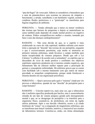 “pau-de-bugre” do vosso país. Sabem os curandeiros e benzedores que
a aura da pimenta-brava cura eczemas no processo de simpatia e
benzimento; a arruda, semelhante a um barômetro vegetal, assinala e
condensa fluidos perniciosos e a “guiné-pipi” os transforma para
higiene magnética do ambiente.

PERGUNTA: — Tendes afirmado que a maior ou menor virulência
das toxinas que baixam do psiquismo e depois se materializam na
carne também pode depender do estado mental positivo ou negativo
da criatura. Podeis exemplificar-nos melhor o assunto, tomando por
base o caso das doenças cardiopulmonares?

RAMATIS: — Não resta dúvida de que, se o espírito é mais
credenciado no curso da vida espiritual, também enfrenta com maior
êxito a operação de “descida” das toxinas do seu perispírito, enquanto
o que é excessivamente pessimista, cuja mente se atemoriza ao
primeiro sintoma enfermiço, ainda favorece o campo mórbido para
maior receptividade de venenos psíquicos. Desde que sob a Lei
Cármica “a colheita é de acordo com a semeadura”, os espíritos que se
descuidam de viver de modo positivo e confiantes nos objetivos
espirituais superiores produzem em si mesmos estados negativos, que
futuramente hão de oferecer melhor repasto para a procriação de
germes e conseqüente enfermidade. Há enfermos graves que se curam
com facilidade sob o mesmo tratamento com que outros de menor
gravidade se aniquilam completamente, porque ainda fortalecem o
miasma doentio em sua organização psicofísica.

PERGUNTA: — Qual o processo pelo qual o “miasma” citado por vós
provoca a tuberculose, quando de sua “descida” do perispírito para o
corpo humano?

RAMATIS: — Convém repetir-vos, mais uma vez, que a tuberculose
não é moléstia específica produzida por bacilos, mas é essencialmente
oriunda de um tipo de veneno psíquico gerado pelo desregramento
mental e que, ao se desagregar do perispírito e se transferir para o
organismo físico, acumula-se, de preferência, em torno da região
etérica pulmonar. Após a sua descida vibratória, ocorre o já citado
fenômeno da “estase” ou a estagnação do magnetismo enfermiço, que
se transforma num lençol virulento, nutritivo, e inacessível aos exames
de laboratórios terrenos. Constitui-se, então, em ótima alimentação
 