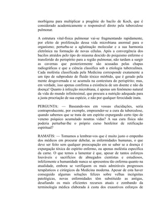 morbígena para multiplicar a progênie do bacilo de Koch, que é
considerado academicamente o responsável direto pela tuberculose
pulmonar.

A estrutura vital-física pulmonar vai-se fragmentando rapidamente,
por efeito de proliferação dessa vida microbiana anormal para o
organismo; perturba-se a aglutinação molecular e a sua harmonia
eletrônica na formação de novas células. Após a convergência dos
bacilos atraídos pelo tipo do miasma descido do psiquismo enfermo e
transferido do perispírito para a região pulmonar, não tardam a surgir
as cavernas que posteriormente são acusadas pelas chapas
radiográficas e que a ciência classifica sob a etiologia tuberculínea.
Cada moléstia classificada pela Medicina corresponde exatamente a
um tipo de subproduto de fluido tóxico mórbido, que é gerado pela
mente desgovernada e se acumula na contextura do perispírito; mas,
em verdade, isso apenas confirma a existência de um doente e não da
doença! Quanto à infecção microbiana, é apenas um fenômeno natural
da vida do mundo infinitesimal, que procura a nutrição adequada para
a justa procriação de sua espécie, e não por qualquer ferocidade inata.

PERGUNTA: — Baseando-nos em vossas elucidações, seria
contraproducente, por exemplo, empreender-se a cura da tuberculose,
quando sabemos que se trata de um espírito expurgando certo tipo de
veneno psíquico acumulado noutras vidas? A sua cura física não
poderia perturbar-lhe o próprio curso benfeitor de retificação
espiritual?

RAMATIS: — Tornamos a lembrar-vos que é muito justo o empenho
dos médicos em procurar debelar, as enfermidades humanas, o que
deve ser feito sem qualquer preocupação em se saber se a doença é
expurgação tóxica do espírito enfermo, ou apenas moléstia específica
da carne. O que temos a lamentar é que, apesar de tantos esforços
louváveis e sacrifícios de abnegados cientistas e estudiosos,
infelizmente a humanidade nunca se apresentou tão enferma quanto na
atualidade, embora se verifiquem os mais admiráveis progressos
terapêuticos e cirúrgicos da Medicina moderna. Apesar de esta haver
conseguido algumas soluções felizes sobre velhas incógnitas
patológicas, novas enfermidades têm substituído as antigas,
desafiando os mais eficientes recursos atuais e zombando da
terminologia médica elaborada à custa dos exaustivos esforços de
 