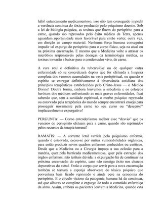 hábil entancamento medicamentoso, isso não tem conseguido impedir
a vertência contínua do tóxico produzido pelo psiquismo doentio. Sob
a lei de biologia psíquica, as toxinas que fluem do perispírito para a
carne, quando são represadas pelo êxito médico da Terra, apenas
aguardam oportunidade mais favorável para então verter, outra vez,
em direção ao campo material. Nenhuma força humana conseguirá
impedir tal expurgo do perispírito para o corpo físico, seja na atual ou
na próxima encarnação. E mesmo que a Medicina volte a arrasar os
micróbios responsáveis pelas doenças da terminologia médica, as
toxinas tornarão a baixar para o condensador vivo, de carne.

A cura real e definitiva da tuberculose ou de qualquer outra
enfermidade só se concretizará depois que for efetuada a limpeza
completa dos venenos acumulados na veste perispiritual, ou quando o
espírito se entregar definitivamente à observância cotidiana dos
princípios terapêuticos estabelecidos pelo Cristo-Jesus — o Médico
Divino! Doutra forma, embora louvemos a sabedoria e os esforços
heróicos dos médicos enfrentando as mais graves enfermidades, ficai
sabendo que, sem a sanidade espiritual, o morbo psíquico represado
ou estorvado pela terapêutica do mundo sempre encontrará ensejo para
prosseguir novamente pela carne no seu curso ou “descenso”
implacavelmente expurgativo!

PERGUNTA: — Corno entenderíamos melhor esse “desvio” que os
venenos do perispírito efetuam para a carne, quando são reprimidos
pelos recursos da terapia terrena?

RAMATIS: — A corrente letal vertida pelo psiquismo enfermo,
quando é estorvada, escoa-se por outras vulnerabilidades orgânicas,
para então produzir novos quadros enfermos conhecidos ou exóticos.
Desde que a Medicina ou a Cirurgia impeça a sua eclosão para a
matéria, quer pela barricada medicamentosa, quer pela extração dos
órgãos enfermos, não tenhais dúvida: a expurgação há de continuar na
próxima encarnação do espírito, caso não consiga êxito nos charcos
depurativos do astral. Então o corpo que servir para a nova encarnação
também se tornará a esponja absorvente do tóxico psíquico que
porventura haja ficado reprimido e ainda pese na economia do
perispírito. E o círculo vicioso da patogenia humana há de continuar,
até que alhures se complete o expurgo de todo o conteúdo enfermiço
da alma. Assim, embora os pacientes louvem a Medicina, quando esta
 