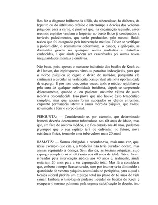 lhes faz a diagnose brilhante da sífilis, da tuberculose, do diabetes, da
hepatite ou do artritismo crônico e interrompe a descida dos venenos
psíquicos para a carne, é possível que, na encarnação seguinte, esses
mesmos espíritos venham a despertar no berço físico já condenados a
terríveis padecimentos, que serão produzidos pelo mesmo fluido
tóxico que foi estagnado pela intervenção médica. Talvez se verifique
a poliomielite, o reumatismo deformante, o câncer, a epilepsia, as
dermatites graves ou quaisquer outras moléstias e distrofias
conhecidas, e que ainda podem ser exacerbadas por outras novas
irregularidades mentais e emotivas.

Não basta, pois, apenas o massacre indistinto dos bacilos de Koch ou
de Hansen, dos espiroquetas, vírus ou parasitas indesejáveis, para que
o morbo psíquico se esgote e deixe de nutri-los, porquanto ele
continuará a circular na vestimenta perispiritual até nova oportunidade
de expurgo. E por isso que, certas vezes, após o médico rejubilar-se
pela cura de qualquer enfermidade insidiosa, depois se surpreende
dolorosamente, quando o seu paciente sucumbe vítima de outra
moléstia desconhecida. Isso prova que não houve êxito terapêutico
completo, mas que apenas foram superados os efeitos enfermos,
enquanto permanecia latente a causa mórbida psíquica, que voltou
novamente a ferir o corpo carnal.

PERGUNTA: — Considerando-se, por exemplo, que determinado
homem deveria desencarnar tuberculoso aos 60 anos de idade, mas
que, em face de socorro médico, ele fica curado aos 40 anos, podemos
pressupor que o seu espírito terá de enfrentar, no futuro, nova
existência física, tornando a ser tuberculoso mais 20 anos?

RAMATÍS: — Somos obrigados a recordar-vos, mais uma vez, que,
nesse exemplo que citais, a Medicina não teria curado o doente, mas
apenas reprimido a doença. Sem dúvida, as toxinas psíquicas, cujo
expurgo completo só se efetivaria aos 60 anos de idade física, foram
refreados pela intervenção médica aos 40 anos e, realmente, ainda
restariam 20 anos para a sua expurgação total. Mas há a considerar
que, embora o corpo ficasse curado, nem por isso ter-se-ia diminuído a
quantidade de veneno psíquico acumulado no perispírito, para a qual a
técnica sideral previra um expurgo total no prazo de 60 anos de vida
carnal. Embora o tisiologista pudesse liquidar os bacilos de Koch e
recuperar o terreno pulmonar pela urgente calcificação do doente, isso
 