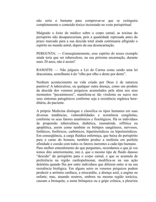 não seria o bastante para comprovar-se que se extinguira
completamente o conteúdo tóxico incrustado na veste perispiritual.

Malgrado o êxito do médico sobre o corpo carnal, as toxinas do
perispírito não desapareceriam, pois a quantidade represada antes do
prazo marcado para a sua descida total ainda continuaria afligindo o
espírito no mundo astral, depois da sua desencarnação.

PERGUNTA: — Conseqüentemente, esse espírito do nosso exemplo
ainda teria que ser tuberculoso, na sua próxima encarnação, durante
mais 20 anos; não é assim?

RAMATIS: — Não julgueis a Lei do Carma como sendo uma lei
draconiana, semelhante à do “olho por olho e dente por dente”.

Nenhum acontecimento na vida criado por Deus é de natureza
punitiva! A tuberculose, ou qualquer outra doença, como um produto
da descida dos venenos psíquicos acumulados pela alma nos seus
momentos “pecaminosos”, manifesta-se tão virulenta ou suave nos
seus sintomas patogênicos conforme seja a resistência orgânica here-
ditária, do paciente.

A própria Medicina distingue e classifica os tipos humanos em suas
diversas tendências, vulnerabilidades e resistência congênitas,
conforme os seus fatores anatômicos e fisiológicos. Há os indivíduos
de propensão tuberculínea, diabética, reumatóide, sifllítica ou
apoplética, assim como também os biótipos sangüíneos, nervosos,
linfáticos, fosfóricos, carbônicos, hipertireóidicos ou hipotireóidicos.
Em conseqüência, a carga fluídica enfermiça, que baixa do perispírito
para a carne do homem, também produz a moléstia em perfeita
afinidade e coesão com todos os fatores inerentes a cada tipo humano.
Para melhor entendimento do que perguntais, recordamos o que já vos
temos dito anteriormente, isto é, que o mesmo tipo de fluido danoso
“descido” do perispírito para o corpo carnal, e que se acumula de
preferência na região cardiopulmonar, modifica-se na sua ação
deletéria quando flui por entre individuos que diferem entre si na sua
resistência biológica. Em alguns seres os venenos psíquicos podem
produzir a arritmia cardíaca, a miocardite, a doença azul, a angina ou
enfarte; mas, atuando noutros, embora na mesma região torácica,
causam a bronquite, a asma brônquica ou a gripe crônica, a pleurisia
 