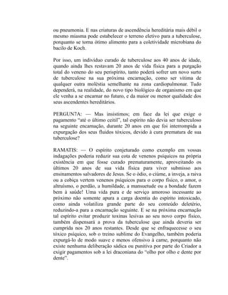 ou pneumonia. E nas criaturas de ascendência hereditária mais débil o
mesmo miasma pode estabelecer o terreno eletivo para a tuberculose,
porquanto se torna ótimo alimento para a coletividade microbiana do
bacilo de Koch.

Por isso, um indivíduo curado de tuberculose aos 40 anos de idade,
quando ainda lhes restavam 20 anos de vida física para a purgação
total do veneno do seu perispírito, tanto poderá sofrer um novo surto
de tuberculose na sua próxima encarnação, como ser vítima de
qualquer outra moléstia semelhante na zona cardiopulmonar. Tudo
dependerá, na realidade, do novo tipo biológico de organismo em que
ele venha a se encarnar no futuro, e da maior ou menor qualidade dos
seus ascendentes hereditários.

PERGUN7A: — Mas insistimos; em face da lei que exige o
pagamento “até o último ceitil”, tal espírito não devia ser tuberculoso
na seguinte encarnação, durante 20 anos em que foi interrompida a
expurgação dos seus fluidos tóxicos, devido à cura prematura de sua
tuberculose?

RAMATIS: — O espírito conjeturado como exemplo em vossas
indagações poderia reduzir sua cota de venenos psíquicos na própria
existência em que fosse curado prematuramente, aproveitando os
últimos 20 anos de sua vida física para viver submisso aos
ensinamentos salvadores de Jesus. Se o ódio, o ciúme, a inveja, a raiva
ou a cobiça vertem venenos psíquicos para o corpo físico, o amor, o
altruísmo, o perdão, a humildade, a mansuetude ou a bondade fazem
bem à saúde! Uma vida pura e de serviço amoroso incessante ao
próximo não somente apura a carga doentia do espírito intoxicado,
como ainda volatiliza grande parte do seu conteúdo deletério,
reduzindo-a para a encarnação seguinte. E se na próxima encarnação
tal espírito evitar produzir toxinas lesivas ao seu novo corpo físico,
também dispensará a prova da tuberculose que ainda deveria ser
cumprida nos 20 anos restantes. Desde que se enfraquecesse o seu
tóxico psíquico, sob o treino sublime do Evangelho, também poderia
expurgá-lo de modo suave e menos ofensivo à carne, porquanto não
existe nenhuma deliberação sádica ou punitiva por parte do Criador a
exigir pagamentos sob a lei draconiana do “olho por olho e dente por
dente”.
 