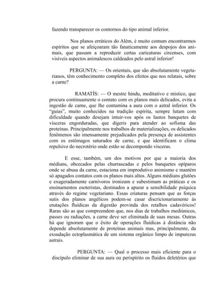 fazendo transparecer os contornos do tipo animal inferior.

           Nos planos erráticos do Além, é muito comum encontrarmos
 espíritos que se afeiçoaram tão fanaticamente aos despojos dos ani-
 mais, que passam a reproduzir certas caricaturas circenses, com
 visíveis aspectos animalescos caldeados pelo astral inferior!

           PERGUNTA: — Os orientais, que são absolutamente vegeta-
 rianos, têm conhecimento completo dos efeitos que nos relatais, sobre
 a carne?

             RAMATÍS: — O mestre hindu, meditativo e místico, que
procura continuamente o contato com os planos mais delicados, evita a
ingestão de carne, que lhe contamina a aura com o astral inferior. Os
“guias”, muito conhecidos na tradição espírita, sempre lutam com
dificuldade quando desejam intuir-vos após os lautos banquetes de
vísceras engorduradas, que digeris para atender ao sofisma das
proteínas. Principalmente nos trabalhos de materializações, os delicados
fenômenos são imensamente prejudicados pela presença de assistentes
com os estômagos saturados de carne, e que identificam o clima
repulsivo do necrotério onde estão se decompondo vísceras.

         E esse, também, um dos motivos por que a maioria dos
médiuns, obcecados pelas churrascadas e pelos banquetes opíparos
onde se abusa da carne, estaciona em improdutivo animismo e mantém
só apagados contatos com os planos mais altos. Alguns médiuns glutões
e exageradamente carnívoros ironizam e subestimam as práticas e os
ensinamentos esoteristas, destinados a apurar a sensibilidade psíquica
através do regime vegetariano. Essas criaturas pensam que as forças
sutis dos planos angélicos podem-se casar discricionariamente às
erutações fluídicas da digestão provinda dos retalhos cadavéricos!
Raras são as que compreendem que, nos dias de trabalhos mediúnicos,
passes ou radiações, a carne deve ser eliminada de suas mesas. Outras
há que ignoram que o êxito de operações fluídicas à distância não
depende absolutamente de proteínas animais mas, principalmente, da
exsudação ectoplasmática de um sistema orgânico limpo de impurezas
astrais.

              PERGUNTA: — Qual o processo mais eficiente para o
 discípulo eliminar de sua aura ou perispírito os fluidos deletérios que
 