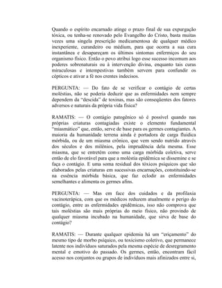 Quando o espírito encarnado atinge o prazo final de sua expurgação
tóxica, ou tenha-se renovado pelo Evangelho do Cristo, basta muitas
vezes uma singela prescrição medicamentosa de qualquer médico
inexperiente, curandeiro ou médium, para que ocorra a sua cura
instantânea e desapareçam os últimos sintomas enfermiços do seu
organismo físico. Então o povo atribui logo esse sucesso incomum aos
poderes sobrenaturais ou à intervenção divina, enquanto tais curas
miraculosas e intempestivas também servem para confundir os
cépticos e ativar a fé nos crentes indecisos.

PERGUNTA: — Do fato de se verificar o contágio de certas
moléstias, não se poderia deduzir que as enfermidades nem sempre
dependem da “descida” de toxinas, mas são conseqüentes dos fatores
adversos e naturais da própria vida física?

RAMATIS: — O contágio patogênico só é possível quando nas
próprias criaturas contagiadas existe o elemento fundamental
“miasmático” que, então, serve de base para os germes contagiantes. A
maioria da humanidade terrena ainda é portadora de carga fluidica
mórbida, ou de um miasma crônico, que vem sendo nutrido através
dos séculos e dos milênios, pela imprudência dela mesma. Esse
miasma, que se entretém como uma carga mórbida coletiva, serve
então de elo favorável para que a moléstia epidêmica se dissemine e se
faça o contágio. E uma soma residual dos tóxicos psíquicos que são
elaborados pelas criaturas em sucessivas encarnações, constituindo-se
na essência mórbida básica, que faz eclodir as enfermidades
semelhantes e alimenta os germes afins.

PERGUNTA: — Mas em face dos cuidados e da profilaxia
vacinoterápica, com que os médicos reduzem atualmente o perigo do
contágio, entre as enfermidades epidêmicas, isso não comprova que
tais moléstias são mais próprias do meio físico, não provindo de
qualquer miasma incubado na humanidade, que sirva de base do
contágio?

RAMATIS: — Durante qualquer epidemia há um “eriçamento” do
mesmo tipo de morbo psíquico, ou toxicismo coletivo, que permanece
latente nos indivíduos saturados pela mesma espécie de desregramento
mental e emotivo do passado. Os germes, então, encontram fácil
acesso nos conjuntos ou grupos de indivíduos mais afinizados entre si,
 