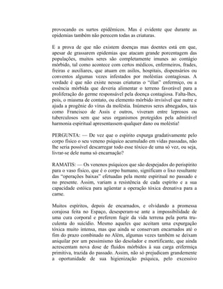 provocando os surtos epidêmicos. Mas é evidente que durante as
epidemias também não perecem todas as criaturas.

E a prova de que não existem doenças mas doentes está em que,
apesar de grassarem epidemias que atacam grande porcentagem das
populações, muitos seres são completamente imunes ao contágio
mórbido, tal como acontece com certos médicos, enfermeiros, frades,
freiras e auxiliares, que atuam em asilos, hospitais, dispensários ou
conventos algumas vezes infestados por moléstias contagiosas. A
verdade é que não existe nessas criaturas o “élan” enfermiço, ou a
essência mórbida que deveria alimentar o terreno favorável para a
proliferação do germe responsável pela doença contagiosa. Falta-lhes,
pois, o miasma de contato, ou elemento mórbido invisível que nutre e
ajuda a progênie do vírus da moléstia. Inúmeros seres abnegados, tais
como Francisco de Assis e outros, viveram entre leprosos ou
tuberculosos sem que seus organismos protegidos pela admirável
harmonia espiritual apresentassem qualquer dano ou moléstia!

PERGUNTA: — De vez que o espírito expurga gradativamente pelo
corpo físico o seu veneno psíquico acumulado em vidas passadas, não
lhe seria possível descarregar todo esse tóxico de uma só vez, ou seja,
livrar-se dele numa só encarnação?

RAMATIS: — Os venenos psíquicos que são despejados do perispírito
para o vaso físico, que é o corpo humano, significam o lixo resultante
das “operações baixas” efetuadas pela mente espiritual no passado e
no presente. Assim, variam a resistência de cada espírito e a sua
capacidade estóica para agüentar a operação tóxica drenativa para a
carne.

Muitos espíritos, depois de encarnados, e olvidando a promessa
corajosa feita no Espaço, desesperam-se ante a impossibilidade de
uma cura corporal e preferem fugir da vida terrena pela porta tru-
culenta do suicídio. Mesmo aqueles que aceitam uma expurgação
tóxica muito intensa, mas que ainda se conservam encarnados até o
fim do prazo combinado no Além, algumas vezes também se deixam
aniquilar por um pessimismo tão desolador e mortificante, que ainda
acrescentam nova dose de fluidos mórbidos à sua carga erifermiça
primitiva, trazida do passado. Assim, não só prejudicam grandemente
a oportunidade de sua higienização psíquica, pelo excessivo
 
