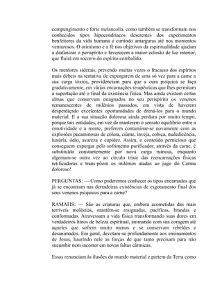 compungimento e forte melancolia, como também se transformam nos
conhecidos tipos hipocondríacos descrentes dos experimentos
benfeitores da vida humana e curtindo amarguras até nos momentos
venturosos. O otimismo e a fé nos objetivos da espiritualidade ajudam
a diafanizar o perispírito e favorecem a maior eclosão de luz interior,
que fluirá em socorro do espírito combalido.

Os mentores siderais, prevendo muitas vezes o fracasso dos espíritos
mais débeis na tentativa de expurgarem de uma só vez para a carne a
sua carga tóxica, providenciam para que a cura psíquica se faça
gradativamente, em várias encarnações terapêuticas que lhes permitam
a suportação até o final da existência física. Mas ainda existem certas
almas que conservam estagnados no seu perispírito os venenos
remanescentes de milênios passados, em vista de haverem
desperdiçado excelentes oportunidades de drená-los para o mundo
material. E a sua situação dolorosa ainda perdura por muito tempo,
porque tais entidades, em vez de manterem o sensato equilíbrio entre a
emotividade e a mente, preferem contaminar-se novamente com as
explosões pecaminosas de cólera, ciúme, inveja, cobiça, maledicência,
luxúria, ódio, avareza e cupidez. Assim, o conteúdo pernicioso que
conseguem expurgar pelo sofrimento purificador, através da carne, é
substituído constantemente por nova carga ruinosa, enquanto
algemam-se outra vez ao círculo triste das reencarnações físicas
retificadoras e trans-põem os milênios atadas ao jugo do Carma
doloroso!

PERGUNTAS: — Como poderemos conhecer os tipos encarnados que
já se encontram nas derradeiras existências de esgotamento final dos
seus venenos psíquicos para a carne?

RAMATIS: — São as criaturas que, embora acometidas das mais
terríveis moléstias, mantêm-se resignadas, pacíficas, brandas e
conformadas. Atravessam a vida física transformando suas dores em
verdadeiros hinos de beleza espiritual, animando com sua coragem até
aqueles que sofrem muito menos e se conservam rebeldes e
desanimados. Em geral, devotam-se profundamente aos ensinamentos
de Jesus, haurindo nele as forças de que tanto precisam para não
sucumbir nem incorrer em novas faltas cármicas.

Essas renunciam às ilusões do mundo material e partem da Terra como
 