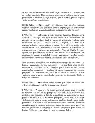 as aves que se libertam do viscoso lodaçal, alçando o vôo sereno para
as regiões celestiais. Elas aceitam a dor como o sublime ensejo para
purificarem e lavarem o traje nupcial, que o espírito precisa depois
vestir nas esferas paradisíacas.

PERGUNTA: — No entanto, acreditamos que também existam
espíritos corajosos, que preferem tentar a expurgação do seu veneno
perispiritual numa só existência física mais gravosa; não é assim?

RAMATÍS: — Realmente, alguns espíritos heróicos decidem-se a
acelerar a descarga dos seus fluidos doentios e tormentosos do
passado e, se possível, fazê-lo numa só existência, embora seja
muitíssimo raro que o consigam em tão curto prazo pois, além de o
expurgo psíquico muito intenso provocar dores atrozes, ainda pode
causar lesões que perturbam o sistema nervoso e dificultam o
aproveitamento consciente da encarnação. Não há dúvida de que,
apesar dos padecimentos vultosos nas provas mais sacrificiais de
esgotamento tóxico, as entidades sempre conseguem expulsar grande
quantidade de morbo que oprime a sutilíssima veste perispiritual.

Mas, enquanto há espíritos que preferem descarregar de uma só vez os
tóxicos incrustados no seu perispírito — o que lhes seria menos
ofensivo e cruciante se o fizessem gradativamente em várias
encarnações posteriores — também há outros portadores de venenos
psíquicos tão violentos que, embora reduzam ao mínimo a sua
vertência para a carne mortificada, padecem terrivelmente desde o
berço até ao túmulo.

PERGUNTA: — Que dizeis sobre a lepra que, além de causar um
sofrimento tão acerbo, ainda deforma suas vítimas?

RAMATIS: — A lepra provém quase sempre de uma grande drenação
de venenos que baixam do perispírito. Isso tanto pode acontecer aos
espíritos que tomaram a decisão espontânea de concentrar o mais
possível os fluidos nocivos do seu perispírito, acelerando o expurgo
violentamente para a carne, assim como também àqueles que, sendo
portadores de toxinas psíquicas demasiadamente virulentas, quando as
despejam para a matéria, embora o façam na menor dose possível,
também produzem a estagnação fluídica apropriada para nutrir os
bacilos de Hansen, que são os germes causadores da lepra.
 