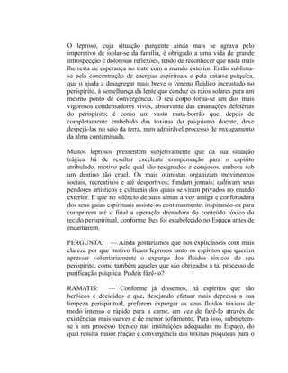 O leproso, cuja situação pungente ainda mais se agrava pelo
imperativo de isolar-se da família, é obrigado a uma vida de grande
introspecção e dolorosas reflexões, tendo de reconhecer que nada mais
lhe resta de esperança no trato com o mundo exterior. Então sublima-
se pela concentração de energias espirituais e pela catarse psíquica,
que o ajuda a desagregar mais breve o veneno fluídico incrustado no
perispírito, à semelhança da lente que conduz os raios solares para um
mesmo ponto de convergência. O seu corpo torna-se um dos mais
vigorosos condensadores vivos, absorvente das emanações deletérias
do perispírito; é como um vasto mata-borrão que, depois de
completamente embebido das toxinas do psiquismo doente, deve
despejá-las no seio da terra, num admirável processo de enxugamento
da alma contaminada.

Muitos leprosos pressentem subjetivamente que da sua situação
trágica há de resultar excelente compensação para o espírito
atribulado, motivo pelo qual são resignados e corajosos, embora sob
um destino tão cruel. Os mais otimistas organizam movimentos
sociais, recreativos e até desportivos; fundam jornais; cultivam seus
pendores artísticos e culturais dos quais se viram privados no mundo
exterior. E que no silêncio de suas almas a voz amiga e confortadora
dos seus guias espirituais assiste-os continuamente, inspirando-os para
cumprirem até o final a operação drenadora do conteúdo tóxico do
tecido perispiritual, conforme lhes foi estabelecido no Espaço antes de
encarnarem.

PERGUNTA: — Ainda gostaríamos que nos explicásseis com mais
clareza por que motivo ficam leprosos tanto os espíritos que querem
apressar voluntariamente o expurgo dos fluidos tóxicos do seu
perispírito, como também aqueles que são obrigados a tal processo de
purificação psíquica. Podeis fàzê-lo?

RAMATIS:       — Conforme já dissemos, há espíritos que são
heróicos e decididos e que, desejando efetuar mais depressa a sua
limpeza perispiritual, preferem expurgar os seus fluidos tóxicos de
modo intenso e rápido para a carne, em vez de fazê-lo através de
existências mais suaves e de menor sofrimento. Para isso, submetem-
se a um processo técnico nas instituições adequadas no Espaço, do
qual resulta maior reação e convergência das toxinas psíqulcas para o
 