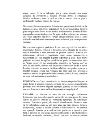 corpo carnal. A carga deletéria, que é então ativada para maior
descenso do perispírito à matéria, provoca depois a estagnação
fluídica enfermiça, com a qual se cria o terreno eletivo para a
proliferação fácil dos bacilos de Hansen.

No entanto, há outros espíritos delinqüentes, portadores de tóxicos tão
perniciosos que, embora os expurguem na menor quantidade possível
para o organismo físico, assim mesmo produzem nele a estase fluídica
apropriada à nutrição do germe da lepra. A dose mínima dos venenos
que esses espíritos perversos vertem obrigatoriamente para a carne
eqüivale ao máximo de veneno que outros drenam por sua espontânea
vontade.

Os primeiros espíritos poderiam drenar sua carga tóxica em várias
encarnações futuras, como já o dissemos, sob a atuação de moléstias
menos ofensivas e sem curtirem as grandes torturas próprias das
enfermidades atrozes e incuráveis; mas, como reconhecem a
necessidade de sua urgente higiene espiritual e para mais breve
poderem se elevar às regiões paradisíacas, preferem concentrar todas
as “dores menores”, das encarnações seguintes, na “grande dor” de
uma só existência, embora sob incessante depuração desde o berço.
Lastimavelmente, os outros espíritos rebeldes, obrigados a purgar a
toxidez psíquica contra sua vontade, por mais que lhes favoreça a
vertência nociva do perispírito infeccionado, não se livram, também,
da lepra e de outras doenças similares.

PERGUNTA: — Como essa descida de tóxicos do perispírito para o
corpo físico é assunto complexo demais para o nosso entendimento,
poderíeis nos descrever alguma operação química do nosso mundo,
que nos desse uma idéia melhor do acontecimento psíquico?

RAMATIS: — Embora se trate de um exemplo rudimentar,
lembremos que o enxofre, quando submetido ao calor, passa do estado
sólido ao gasoso, através do conhecido fenômeno de sublimação
química. Em estado gasoso, ele ainda é visível no seio da retorta mas,
se for submetido à ação de um calor cada vez mais intenso, torna-se
transparente, alcança o estado radiante e ficará invisível. No entanto,
em operação inversa, pelo resfriamento gradativo, o químico pode
fazê-lo retornar ao seu antigo estado sólido; então o gás fluidíssimo e
invisível, do enxofre sublimado, “baixa” outra vez do mundo oculto e
 