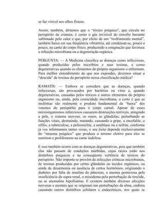 se faz visível aos olhos físicos.

Assim, também, diríamos que o “tóxico psíquico”, que circula no
perispírito da criatura, é como o gás invisível do enxofre bastante
sublimado pelo calor e que, por efeito de um “resfriamento mental”,
também baixa em sua freqüência vibratória, até condensar-se, pouco a
pouco, na carne do corpo físico, produzindo a estagnação que favorece
a infecção microbiana ou a degeneração orgânica.

PERGUNTA: — A Medicina classifica as doenças como infécciosas,
quando produzidas pelos micróbios e suas toxinas, e como
degenerativas quando os elementos do próprio organismo o enfermam.
Para melhor entendimento do que nos expondes, devemos situar a
“descida” de toxinas do perispírito nessa classificação médica?

RAMATÍS: — Embora se considere que as doenças, quando
infecciosas, são provocados por bactérias ou vírus e, quando
degenerativas, causadas pelos tóxicos e outros elementos do próprio
organismo ou, ainda, pela cronicidade microbiana, o certo é que as
moléstias são realmente o produto fundamental da “baixa” dos
venenos do perispírito para o corpo carnal. Apesar de esses
microorganismos infecciosos causarem destruições terríveis, atingindo
a pele, o sistema nervoso, os ossos, as glândulas; perturbando as
funções vitais, destruindo, matando, causando a gripe, a encefalite, a
sífilis, a tuberculose, a poliomielite, a amebíase ou a nefrite, conforme
já vos informamos tantas vezes, o seu êxito depende exclusivamente
do “miasma psíquico” que produza o terreno eletivo para eles se
nutrirem e proliferarem na carne indefesa.

E isso também ocorre com as doenças degenerativas, pois que também
elas não passam de condições mórbidas, cujas raízes estão nos
distúrbios psíquicos e na conseqüente vertência de tóxicos do
perispírito. Não importa se provêm de infecções crônicas microbianas,
de toxinas produzidas por certas glândulas ou tecidos orgânicos, ou
ainda da desarmonia ou ausência de certos hormônios, originando o
diabetes por falta de insulina do pâncreas, a anemia perniciosa pela
insuficiência da supra-renal, o mixodema pela perturbação da tireóide,
ou as anomalias hipofisárias. E existem também diversas afecções
nervosas e mentais que se originam nas perturbações da alma, embora
causando outros distúrbios celulares e endocrínicos, nos quais se
 