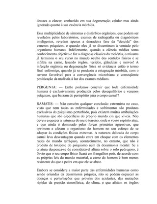 destaca o câncer, conhecido em sua degeneração celular mas ainda
ignorado quanto à sua essência mórbida.

Essa multiplicidade de sintomas e distúrbios orgânicos, que podem ser
revelados pelos laboratórios, exames de radiografia ou diagnósticos
inteligentes, revelam apenas a derradeira fase da “descida” dos
venenos psíquicos, e quando eles já se disseminam à vontade pelo
organismo humano. Infelizmente, quando a ciência médica toma
conhecimento objetivo e faz a diagnose clássica da moléstia, o miasma
já terminou o seu curso no mundo oculto dos sentidos físicos e se
infiltra na carne, lesando órgãos, tecidos, glândulas e nervos! A
infecção orgânica ou degeneração física só evidencia então o termo
final enfermiço, quando já se produziu a estagnação mórbida, com o
terreno favorável para a convergência microbiana e conseqüente
positivação da moléstia à luz dos exames médicos.

PERGUNTA: — Então podemos concluir que toda enfermidade
humana é exclusivamente produzida pelos desequilíbrios e venenos
psíquicos, que baixam do perispírito para o corpo carnal?

RAMATIS: — Não convém qualquer conclusão extremista no caso,
visto que nem todas as enfermidades e sofrimentos são produtos
exclusivos do psiquismo perturbado, pois existem muitas atribulações
humanas que são específicas do próprio mundo em que viveis. Não
deveis esquecer a natureza do meio terreno, onde o vosso espírito atua,
e que ainda é dominado pelas forças primárias agressivas, que
oprimem e afetam o organismo do homem no seu esforço de se
adaptar às condições físicas extremas. A natureza delicada do corpo
carnal leva desvantagem quando entra em choque com os elementos
rudes do mundo terráqueo, acontecimento, no entanto, que não é
produto de toxicose do psiquismo nem da desarmonia mental. Se a
criatura despenca-se de considerável altura sobre o solo pedregoso, é
óbvio que o seu corpo físico ficará em frangalhos pois, de acordo com
as próprias leis do mundo material, a carne do homem é bem menos
resistente do que a pedra em que ele se abate.

Embora se considere a maior parte das enfermidades humanas como
sendo oriundas da desarmonia psíquica, não se podem esquecer as
doenças e perturbações que provêm dos acidentes, das mutações
rápidas da pressão atmosférica, do clima, e que afetam os órgãos
 
