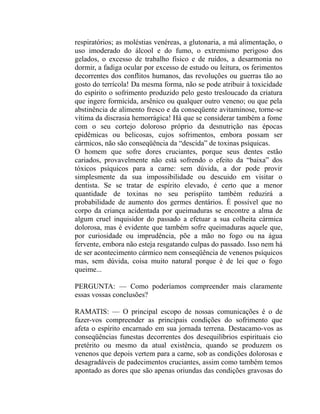 respiratórios; as moléstias venéreas, a glutonaria, a má alimentação, o
uso imoderado do álcool e do fumo, o extremismo perigoso dos
gelados, o excesso de trabalho físico e de ruídos, a desarmonia no
dormir, a fadiga ocular por excesso de estudo ou leitura, os ferimentos
decorrentes dos conflitos humanos, das revoluções ou guerras tão ao
gosto do terrícola! Da mesma forma, não se pode atribuir à toxicidade
do espírito o sofrimento produzido pelo gesto tresloucado da criatura
que ingere formicida, arsênico ou qualquer outro veneno; ou que pela
abstinência de alimento fresco e da conseqüente avitaminose, torne-se
vítima da discrasia hemorrágica! Há que se considerar também a fome
com o seu cortejo doloroso próprio da desnutrição nas épocas
epidêmicas ou belicosas, cujos sofrimentos, embora possam ser
cármicos, não são conseqüência da “descida” de toxinas psíquicas.
O homem que sofre dores cruciantes, porque seus dentes estão
cariados, provavelmente não está sofrendo o efeito da “baixa” dos
tóxicos psíquicos para a carne: sem dúvida, a dor pode provir
simplesmente da sua impossibilidade ou descuido em visitar o
dentista. Se se tratar de espírito elevado, é certo que a menor
quantidade de toxinas no seu perispíito também reduzirá a
probabilidade de aumento dos germes dentários. É possível que no
corpo da criança acidentada por queimaduras se encontre a alma de
algum cruel inquisidor do passado a efetuar a sua colheita cármica
dolorosa, mas é evidente que também sofre queimaduras aquele que,
por curiosidade ou imprudência, põe a mão no fogo ou na água
fervente, embora não esteja resgatando culpas do passado. Isso nem há
de ser acontecimento cármico nem conseqüência de venenos psíquicos
mas, sem dúvida, coisa muito natural porque é de lei que o fogo
queime...

PERGUNTA: — Como poderíamos compreender mais claramente
essas vossas conclusões?

RAMATIS: — O principal escopo de nossas comunicações é o de
fazer-vos compreender as principais condições do sofrimento que
afeta o espírito encarnado em sua jornada terrena. Destacamo-vos as
conseqüências funestas decorrentes dos desequilíbrios espirituais cio
pretérito ou mesmo da atual existência, quando se produzem os
venenos que depois vertem para a carne, sob as condições dolorosas e
desagradáveis de padecimentos cruciantes, assim como também temos
apontado as dores que são apenas oriundas das condições gravosas do
 