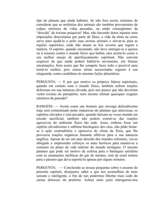 tipo de planeta que ainda habitais. Se não fora assim, teríamos de
considerar que as moléstias dos animais são também provenientes de
culpas cármicas de vidas passadas, ou então conseqüentes da
“descida” de toxinas psíquicas! Mas, não havendo dores injustas nem
imposições draconianas por parte de Deus, a vida da alma na carne
serve para ajudá-la a polir suas arestas animais e elevar-se para as
regiões superiores, onde não atuam as leis severas que regem a
matéria. O espírito, quando encarnado, não deve entregar-se à queixa
ou à censura contra o mundo físico que habita, mas aceitá-lo como o
seu melhor ensejo de aperfeiçoamento espiritual. Não convém
esquecer de que ainda poderá habitá-lo novamente, em futuras
encarnações, bem assim que lhe compete fazer todo o possível para
torná-lo melhor, pois outras almas necessitadas seguem à sua
retaguarda, como candidatos às mesmas lições planetárias.

PERGUNTA: — E por que motivo os próprios líderes espirituais,
quando em contato com o mundo físico, também sofrem reações
dolorosas em sua natureza elevada, pois nos parece que não deveriam
verter toxinas do perispírito, nem mesmo efetuar quaisquer resgates
cármicos do passado?

RAMATIS: — Assim como um homem que enverga delicadíssimo
traje será contaminado pelas impurezas do pântano que atravessar, os
espíritos elevados e sem pecados, quando baixam ao vosso mundo em
missão sacrificial, também não podem eximir-se das reações
agressivas do ambiente físico tão rude. Jesus, embora fosse um
espírito elevadíssimo e sublime hierárquico dos céus, não pôde furtar-
se à ação contraditória e opressiva do clima da Terra, que lhe
provocou reações orgânicas bastante aflitivas para a sua natureza
angélica. Apesar de ser um anjo descido dos mundos celestiais, viu-se
obrigado a empreender esforços os mais heróicos para manter-se a
contento no plano de vida inferior do mundo terráqueo. O mesmo
pântano que pode ser motivo de euforia para o batráquio satisfeito
com as emanações mefíticas do gás de metano, será de cruel tortura
para o pássaro que deva suportá-lo apenas por alguns minutos.

PERGUNTA: — Concluindo as nossas perguntas sobre o assunto do
presente capítulo, desejamos saber o que nos aconselhais de mais
sensato e inteligente, a fim de nos podermos libertar mais cedo do
carma doloroso do pretérito. Achais mais justo entregarmo-nos
 