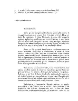 25.   A terapêutica dos passes e a cooperação do enfermo, 365
26.   Motivos do recrudescimento do câncer e sua cura, 375



 Explicação Preliminar



              Estimado leitor:

              Creio que me cumpre dar-te algumas explicações quanto à
      recepção mediúnica e ao assunto desta obra, cujo conteúdo difere um
      tanto das anteriores. O título Fisiologia da Alma não comporta
      qualquer pedantismo acadêmico; eu o escolhi porque o texto desta
      obra se refere particularmente a alguns vícios, paixões e desatinos
      humanos, que realmente afetam as funções dos “órgãos” do perispírito
      e influem no processo terapêutico de sua reabilitação sideral.

               Desta vez, foi o próprio Ramatís quem escolheu os assuntos a
      serem indagados, encadeando e disciplinando o curso de cada
      capítulo, mas deixando-nos a liberdade de efetuarmos toda e qualquer
      pergunta sobre as dúvidas que fossem surgindo à medida que ditava a
      obra. Ele preocupa-se muito em esclarecer-nos quanto aos prejuízos e
      sofrimentos que nos acometem após a desencarnação quando ainda
      possuímos lesões no perispírito, que são comumente produzidas pelos
      vícios e desregramentos da vida carnal.

               Ramatís não condena os viciados, nesta obra mediúnica, mas
      apenas os alerta quanto às situações prejudiciais que resultam das
      práticas viciosas por ferirem a delicadeza da vestimenta perispiritual.
      Referindo-se ao vício do fumo, do álcool e à alimentação carnívora,
      ele insiste bastante em aconselhar-nos a mais breve libertação dos
      costumes perniciosos que ainda prendem a alma e a fazem sofrer sob o
      magnetismo denso gerado pelo condicionamento vicioso.

               Referindo-se à homeopatia, Ramatís realizou um estudo
      progressivo e aprofundado para o melhor aproveitamento dessa
      terapêutica tão delicada, demonstrando que, através das doses
      infinitesimais, desprendem-se energias que vitalizam a contextura do
 