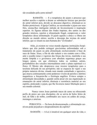 são exsudados pela carne animal?

            RAMATÍS: — E a terapêutica do jejum o processo que
melhor auxilia o espírito a drenar as substâncias tóxicas que provêm
do astral inferior pois, devido ao descanso digestivo, eliminam-se os
fluidos perniciosos. A Igreja Católica, ao recomendar o jejum aos seus
fiéis, ensina-lhes inteligente método de favorecimento à inspiração
superior. As figuras etéreas dos frades trapistas, dos santos ou dos
grandes místicos, sujeitos a alimentação frugal, comprovam o valor
terapêutico dessa alimentação. O jejum aquieta a alma e a libera em
direção ao mundo etéreo; auxilia a descarga das toxinas do astral
inferior, que se situam na aura humana dos “civilizados”.

          Aliás, já existem no vosso mundo algumas instituições hospi-
talares que têm podido extinguir gravíssimas enfermidades sob o
tratamento do jejum ou pela alimentação exclusivamente à base de
suco de frutas. Jesus, a fim de não reduzir o seu contato com o Alto,
ante o assédio tenaz e vigoroso das forças das trevas, mantinha a sua
mente límpida e a governava com absoluta segurança graças aos
longos jejuns, em que eliminava todos os resíduos astrais,
perturbadores dos veículos intermediários entre o plano espiritual e o
físico. O Mestre não desprezava esse recurso terapêutico para a
tessitura delicada do seu perispírito; não se esquecia de vigiar a sua
própria natureza divina, situada num mundo conturbado e agressivo,
que atuava continuamente como poderoso viveiro de paixões e detritos
magnéticos a forçarem-lhe a fisiologia angélica. Evitava sempre a
alimentação descuidada e, quando sentia pesar em sua organização as
emanações do astral inferior, diminuía a resistência material ao seu
espírito, praticando o jejum, que lhe favorecia maior libertação para o
seu mundo celestial.

          Nunca vimos Jesus partindo nacos de carne ou oferecendo
perfis de porco aos seus discípulos; ele se servia de bolos feitos de
mel, de fubá e de milho, combinados aos sucos ou caldos de cereja,
morangos e ameixas.

       PERGUNTA: — Na hora da desencarnação, a alimentação car-
nívora pode prejudicar o desprendimento do espírito?

        RAMATÍS: — A Lei é imutável em qualquer setor da vida; o
 