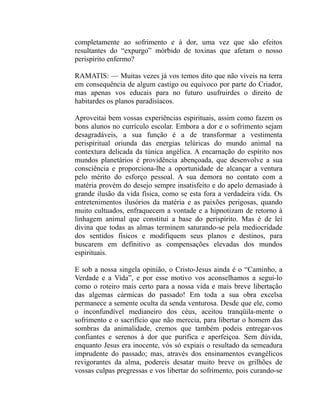 completamente ao sofrimento e à dor, uma vez que são efeitos
resultantes do “expurgo” mórbido de toxinas que afetam o nosso
perispírito enfermo?

RAMATIS: — Muitas vezes já vos temos dito que não viveis na terra
em consequência de algum castigo ou equívoco por parte do Criador,
mas apenas vos educais para no futuro usufruirdes o direito de
habitardes os planos paradisíacos.

Aproveitai bem vossas experiências espirituais, assim como fazem os
bons alunos no currículo escolar. Embora a dor e o sofrimento sejam
desagradáveis, a sua função é a de transformar a vestimenta
perispiritual oriunda das energias telúricas do mundo animal na
contextura delicada da túnica angélica. A encarnação do espírito nos
mundos planetários é providência abençoada, que desenvolve a sua
consciência e proporciona-lhe a oportunidade de alcançar a ventura
pelo mérito do esforço pessoal. A sua demora no contato com a
matéria provém do desejo sempre insatisfeito e do apelo demasiado à
grande ilusão da vida física, como se esta fora a verdadeira vida. Os
entretenimentos ilusórios da matéria e as paixões perigosas, quando
muito cultuados, enfraquecem a vontade e a hipnotizam de retorno à
linhagem animal que constitui a base do perispírito. Mas é de lei
divina que todas as almas terminem saturando-se pela mediocridade
dos sentidos físicos e modifiquem seus planos e destinos, para
buscarem em definitivo as compensações elevadas dos mundos
espirituais.

E sob a nossa singela opinião, o Cristo-Jesus ainda é o “Caminho, a
Verdade e a Vida”, e por esse motivo vos aconselhamos a segui-lo
como o roteiro mais certo para a nossa vida e mais breve libertação
das algemas cármicas do passado! Em toda a sua obra excelsa
permanece a semente oculta da senda venturosa. Desde que ele, como
o inconfundível medianeiro dos céus, aceitou tranqüila-mente o
sofrimento e o sacrifício que não merecia, para libertar o homem das
sombras da animalidade, cremos que também podeis entregar-vos
confiantes e serenos à dor que purifica e aperfeiçoa. Sem dúvida,
enquanto Jesus era inocente, vós só expiais o resultado da semeadura
imprudente do passado; mas, através dos ensinamentos evangélicos
revigorantes da alma, podereis desatar muito breve os grilhões de
vossas culpas pregressas e vos libertar do sofrimento, pois curando-se
 