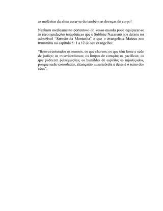 as moléstias da alma curar-se-ão também as doenças do corpo!

Nenhum medicamento portentoso do vosso mundo pode equiparar-se
às recomendações terapêuticas que o Sublime Nazareno nos deixou no
admirável “Sermão da Montanha” e que o evangelista Mateus nos
transmitiu no capítulo 5: 1 a 12 do seu evangelho:

“Bem-aventurados os mansos, os que choram; os que têm fome e sede
de justiça; os misericordiosos; os limpos de coração; os pacíficos; os
que padecem perseguições; os humildes de espírito; os injustiçados,
porque serão consolados, alcançarão misericórdia e deles é o reino dos
céus”.
 