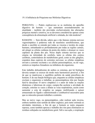 19. A Influência do Psiquismo nas Moléstias Digestivas


PERGUNTA: — Podeis explicar-nos se as moléstias do aparelho
digestivo do homem — que aumentam assustadoramente na
atualidade - também são provindas exclusivamente das alterações
psíquicas mental e emotiva, ou se devemos considerá-las apenas como
conseqüência da alimentação artificial e enlatada, da vida moderna?

RAMATIS: — Sem dúvida, sabeis que o tão famoso sistema nervoso
vagossimpático é poderosa rede de neurônios sensibilíssimos, que
desde o encéfalo se estende por todas as vísceras e tecidos do corpo
humano, entranhando-se profundamente por todas as regiões carnais,
até atingir as células cutâneas da ponta dos dedos e alcançar os vasos
capilares da planta dos pés. Nesse duplo sistema nervoso que se
origina na intimidade do cerebelo, tanto as células dos centros
cerebrais, controladoras do metabolismo geral, como as dos gânglios,
expedem duas espécies de correntes nervosas: as células simpáticas
enviam a corrente excitante e as células parassimpáticas, ou do vago,
emitem os impulsos frenadores ou inibidores do organismo.

Este trabalho delicadíssimo de ambos os sistemas, por lei biológica
deveria sempre se exercer do modo mais harmonioso possível, a fim
de que se mantivesse o equilíbrio perfeito da saúde psicofísica do
homem. E de sua função biológica que, enquanto as células simpáticas
excitam o organismo a trabalhar, as parassimpáticas têm por função
fazê-lo descansar. O nervo simpático é o autor de todas as reações
dinâmicas e laboriosas do corpo; cumpre-lhe acelerar a atividade do
coração, estreitar os vasos e dilatar as veias respiratórias, assim como
aumentar a cota de oxigênio no sangue, mobilizando o açúcar
armazenado no fígado e administrando o combustível necessário para
que os músculos possam trabalhar a contento.

Mas ao nervo vago, ou parassimpático, cabe realizar ação inversa,
embora também num sentido de labor orgânico, pois tanto estimula as
atividades intestinais, a fim de que o homem se nutra enquanto
repousa, como também apressa o trabalho dos rins para eliminarem os
resíduos sobejados no metabolismo geral. Sob a sua ação, a respiração
 
