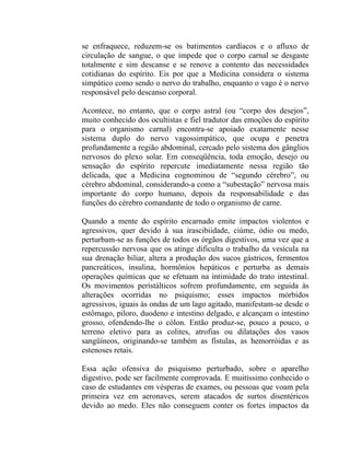 se enfraquece, reduzem-se os batimentos cardíacos e o afluxo de
circulação de sangue, o que impede que o corpo carnal se desgaste
totalmente e sim descanse e se renove a contento das necessidades
cotidianas do espírito. Eis por que a Medicina considera o sistema
simpático como sendo o nervo do trabalho, enquanto o vago é o nervo
responsável pelo descanso corporal.

Acontece, no entanto, que o corpo astral (ou “corpo dos desejos”,
muito conhecido dos ocultistas e fiel tradutor das emoções do espírito
para o organismo carnal) encontra-se apoiado exatamente nesse
sistema duplo do nervo vagossimpático, que ocupa e penetra
profundamente a região abdominal, cercado pelo sistema dos gânglios
nervosos do plexo solar. Em conseqüência, toda emoção, desejo ou
sensação do espírito repercute imediatamente nessa região tão
delicada, que a Medicina cognominou de “segundo cérebro”, ou
cérebro abdominal, considerando-a como a “subestação” nervosa mais
importante do corpo humano, depois da responsabilidade e das
funções do cérebro comandante de todo o organismo de carne.

Quando a mente do espírito encarnado emite impactos violentos e
agressivos, quer devido à sua irascibiidade, ciúme, ódio ou medo,
perturbam-se as funções de todos os órgãos digestivos, uma vez que a
repercussão nervosa que os atinge dificulta o trabalho da vesícula na
sua drenação biliar, altera a produção dos sucos gástricos, fermentos
pancreáticos, insulina, hormônios hepáticos e perturba as demais
operações químicas que se efetuam na intimidade do trato intestinal.
Os movimentos peristálticos sofrem profundamente, em seguida às
alterações ocorridas no psiquismo; esses impactos mórbidos
agressivos, iguais às ondas de um lago agitado, manifestam-se desde o
estômago, piloro, duodeno e intestino delgado, e alcançam o intestino
grosso, ofendendo-lhe o cólon. Então produz-se, pouco a pouco, o
terreno eletivo para as colites, atrofias ou dilatações dos vasos
sangüíneos, originando-se também as fístulas, as hemorróidas e as
estenoses retais.

Essa ação ofensiva do psiquismo perturbado, sobre o aparelho
digestivo, pode ser facilmente comprovada. E muitíssimo conhecido o
caso de estudantes em vésperas de exames, ou pessoas que voam pela
primeira vez em aeronaves, serem atacados de surtos disentéricos
devido ao medo. Eles não conseguem conter os fortes impactos da
 