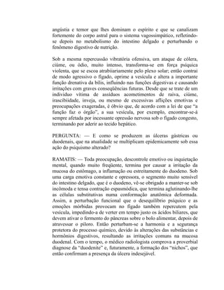angústia e temor que lhes dominam o espírito e que se canalizam
fortemente do corpo astral para o sistema vagossimpático, refletindo-
se depois no metabolismo do intestino delgado e perturbando o
fenômeno digestivo de nutrição.

Sob a mesma repercussão vibratória ofensiva, um ataque de cólera,
ciúme, ou ódio, muito intenso, transforma-se em força psíquica
violenta, que se escoa atrabiiariamente pelo plexo solar; então contrai
de modo agressivo o fígado, oprime a vesícula e altera a importante
função drenativa da bílis, influindo nas funções digestivas e causando
irritações com graves conseqüências futuras. Desde que se trate de um
individuo vítima de assíduos acometimentos de raiva, ciúme,
irascibiidade, inveja, ou mesmo de excessivas aflições emotivas e
preocupações exageradas, é óbvio que, de acordo com a lei de que “a
função faz o órgão”, a sua vesícula, por exemplo, encontrar-se-á
sempre afetada por incessante opressão nervosa sob o fígado congesto,
terminando por aderir ao tecido hepático.

PERGUNTA: — E como se produzem as úlceras gástricas ou
duodenais, que na atualidade se multiplicam epidemicamente sob essa
ação do psiquismo alterado?

RAMATIS: — Toda preocupação, descontrole emotivo ou inquietação
mental, quando muito freqüente, termina por causar a irritação da
mucosa do estômago, a inflamação ou estreitamente do duodeno. Sob
uma carga emotiva constante e opressora, o segmento muito sensível
do intestino delgado, que é o duodeno, vê-se obrigado a manter-se sob
incômoda e tensa contração espasmódica, que termina aglutinando-lhe
as células substitutivas numa conformação anatômica deformada.
Assim, a perturbação funcional que o desequilíbrio psíquico e as
emoções mórbidas provocam no fígado também repercutem pela
vesícula, impedindo-a de verter em tempo justo os ácidos biliares, que
devem ativar o fermento do pâncreas sobre o bolo alimentar, depois de
atravessar o piloro. Então perturbam-se a harmonia e a segurança
protetora do processo químico, devido às alterações das substâncias e
hormônios digestivos, resultando as irritações comuns na mucosa
duodenal. Com o tempo, o médico radiologista comprova a proverbial
diagnose da “duodenite” e, futuramente, a formação dos “nichos”, que
então confirmam a presença da úlcera indesejável.
 