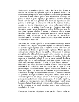 Muitos médicos modernos já não opõem dúvida ao fato de que a
maioria das úlceras do aparelho digestivo é produto mórbido da
neurastenia e prediposições neurovegetativas; consideram que a úlcera
é resultado de um conflito gerado pela dependência ao desejo de
posse, de amor, de glória e poder, e que depois de frustrado provoca
maior secreção de suco gástrico pela contração espasmódica das
paredes do estômago e a conseqüente irritação das mucosas internas.
Aludem aos traumas psíquicos e às emoções de qualquer proveniência
pessimista, que se podem transformar em elementos que tanto
favorecem ou agravam a doença como podem detê-la sob a ação de
um estado bastante otimista. E quando o psiquismo não se mostra
favorável e ainda sustém os espasmos da mucosa, o recurso médico,
portanto, será unicamente o de prescrever os anestésicos,
antiespasmódicos ou substâncias neutralizantes dos ácidos ofensivos
ao estômago e ao duodeno.

Mas o fato, em síntese, é que são as ondas desatinadas da carga mental
ou emotiva, que o espírito invigilante lança no seu corpo físico através
do sistema vagossimpático, que o ofendem e mais tarde então se
concretizam na forma de perturbações orgânicas. Muitas pessoas
consideradas enfermas físicas, na realidade não passam de doentes
psicopáticos; há fobias, histerismos, depressões e manias que também
podem produzir os quadros típicos das úlceras. E quando o clínico não
consegue o diagnóstico plausível com a prova material da chapa
radiográfica com os nichos ulcerosos, raramente comete equívoco se
ainda prefere considerar como evidente o caso das “úlceras nervosas”
O organismo carnal — já o dissemos várias vezes — é um verdadeiro
mata-borrão do perispírito, pois absorve-lhe toda a carga mórbida
produzida pela desarmonia mental e pelos descontroles emotivos da
alma, para depois ficar intoxicado pelos fluidos psíquicos enfermiços.
E a situação do corpo físico se torna mais aflitiva se o médico, em vez
de ajudá-lo a expurgar os venenos endógenos, ainda o satura com o
quimismo agressivo das drogas tóxicas da farmacologia pesada. Eis
por que cresce atualmente o número de doenças do aparelho digestivo,
à medida que mais se perturba o espírito do homem que, vivendo a sua
hora apocalíptica tão profetizada pelos videntes bíblicos, desinteressa-
se de conseguir a sua saúde espiritual através dos ensinamentos
terapêuticos de Jesus!

E como as alterações psíquicas e emotivas das criaturas muito se
 