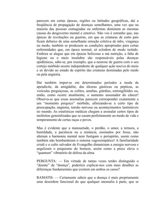 parecem em certas épocas, regiões ou latitudes geográficas, daí a
freqüência de propagação de doenças semelhantes, uma vez que na
maioria das pessoas contagiadas ou enfermas dominam as mesmas
causas do desgoverno mental e emotivo. Não vos é estranho que, nas
épocas de revoluções ou guerras, em que as criaturas de certo país
ficam debaixo de uma semelhante emoção coletiva de ódio, vingança
ou medo, também se produzem as condições apropriadas para certas
enfermidades que, em época normal, só eclodem de modo isolado.
Embora se alegue que em épocas belicosas a má nutrição, a falta de
higiene ou o meio insalubre são responsáveis pelas doenças
epidêmicas, sabe-se, por exemplo, que a neurose de guerra com o seu
cortejo mórbido ocorre independente de qualquer ação nociva do meio
e só devido ao estado de espírito das criaturas dominadas pelo medo
ou pela angústia.

Daí também impor-se em determinados períodos a moda da
apendicite, da amigdalite, das úlceras gástricas ou pépticas, as
vesículas preguiçosas, as colites, amebas, giárdias, estrongilóides ou,
então, como ocorre atualmente, o aumento assustador do câncer!
Observa-se que essas anomalias parecem corresponder exatamente a
um “momento psíquico” mórbido, afinizando-se a certo tipo de
preocupação, angústia, tensão nervosa ou acontecimentos lastimáveis
no mundo. As estatísticas médicas chegam a assinalar certos tipos de
moléstias generalizadas que se casam perfeitamente ao modo de vida e
temperamento de certas raças e povos.

Mas é evidente que a mansuetude, o perdão, o amor, a ternura, a
humildade, a paciência ou a renúncia, ensinados por Jesus, não
alteram a harmonia mental nem fustigam o perispírito, assim como
também não bombardeiam o sistema vagossimpático! A familiaridade
cristã e o culto salvador do Evangelho dinamizam a energia nervosa e
angelizam o psiquismo do homem, assim como a prece eleva o
“quantum” vibratório de defesa da alma.

PERGUNTA: — Em virtude de tantas vezes terdes distinguido o
“doente” da “doença”, poderíeis explicar-nos com mais detalhes as
diferenças fundamentais que existem em ambos os casos?

RAMATIS: — Certamente sabeis que a doença é mais propriamente
uma desordem funcional do que qualquer anomalia à parte, que se
 