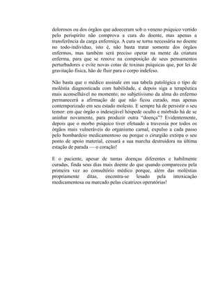 dolorosos ou dos órgãos que adoeceram sob o veneno psíquico vertido
pelo perispírito não comprova a cura do doente, mas apenas a
transferência da carga enfermiça. A cura se torna necessária no doente
no todo-individuo, isto é, não basta tratar somente dos órgãos
enfermos, mas também será preciso operar na mente da criatura
enferma, para que se renove na composição de seus pensamentos
perturbadores e evite novas cotas de toxinas psíquicas que, por lei de
gravitação física, hão de fluir para o corpo indefeso.

Não basta que o médico assinale em sua tabela patológica o tipo de
moléstia diagnosticada com habilidade, e depois siga a terapêutica
mais aconselhável no momento; no subjetivismo da alma do enfermo
permanecerá a afirmação de que não ficou curado, mas apenas
contemporizado em seu estado molesto. E sempre há de persistir o seu
temor: em que órgão o indesejável hóspede oculto e mórbido há de se
aninhar novamente, para produzir outra “doença”? Evidentemente,
depois que o morbo psíquico tiver efetuado a travessia por todos os
órgãos mais vulneráveis do organismo carnal, expulso a cada passo
pelo bombardeio medicamentoso ou porque o cirurgião extirpa o seu
ponto de apoio material, cessará a sua marcha destruidora na última
estação de parada — o coração!

E o paciente, apesar de tantas doenças diferentes e habilmente
curadas, finda seus dias mais doente do que quando compareceu pela
primeira vez ao consultório médico porque, além das moléstias
propriamente ditas, encontra-se lesado pela intoxicação
medicamentosa ou marcado pelas cicatrizes operatórias!
 