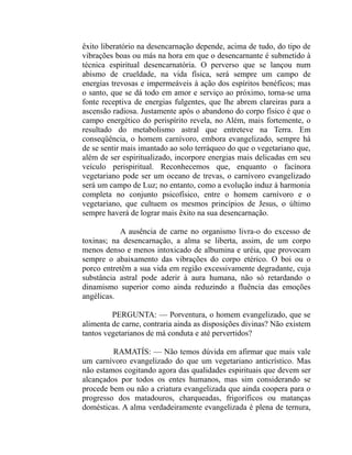 êxito liberatório na desencarnação depende, acima de tudo, do tipo de
vibrações boas ou más na hora em que o desencarnante é submetido à
técnica espiritual desencarnatória. O perverso que se lançou num
abismo de crueldade, na vida física, será sempre um campo de
energias trevosas e impermeáveis à ação dos espíritos benéficos; mas
o santo, que se dá todo em amor e serviço ao próximo, torna-se uma
fonte receptiva de energias fulgentes, que lhe abrem clareiras para a
ascensão radiosa. Justamente após o abandono do corpo físico é que o
campo energético do perispírito revela, no Além, mais fortemente, o
resultado do metabolismo astral que entreteve na Terra. Em
conseqüência, o homem carnívoro, embora evangelizado, sempre há
de se sentir mais imantado ao solo terráqueo do que o vegetariano que,
além de ser espiritualizado, incorpore energias mais delicadas em seu
veículo perispiritual. Reconhecemos que, enquanto o facínora
vegetariano pode ser um oceano de trevas, o carnívoro evangelizado
será um campo de Luz; no entanto, como a evolução induz à harmonia
completa no conjunto psicofísico, entre o homem carnívoro e o
vegetariano, que cultuem os mesmos princípios de Jesus, o último
sempre haverá de lograr mais êxito na sua desencarnação.

           A ausência de carne no organismo livra-o do excesso de
toxinas; na desencarnação, a alma se liberta, assim, de um corpo
menos denso e menos intoxicado de albumina e uréia, que provocam
sempre o abaixamento das vibrações do corpo etérico. O boi ou o
porco entretêm a sua vida em região excessivamente degradante, cuja
substância astral pode aderir à aura humana, não só retardando o
dinamismo superior como ainda reduzindo a fluência das emoções
angélicas.

         PERGUNTA: — Porventura, o homem evangelizado, que se
alimenta de carne, contraria ainda as disposições divinas? Não existem
tantos vegetarianos de má conduta e até pervertidos?

         RAMATÍS: — Não temos dúvida em afirmar que mais vale
um carnívoro evangelizado do que um vegetariano anticrístico. Mas
não estamos cogitando agora das qualidades espirituais que devem ser
alcançados por todos os entes humanos, mas sim considerando se
procede bem ou não a criatura evangelizada que ainda coopera para o
progresso dos matadouros, charqueadas, frigoríficos ou matanças
domésticas. A alma verdadeiramente evangelizada é plena de ternura,
 