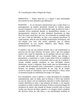 20. Considerações sobre a Origem do Câncer


PERGUNTA: — Podeis dizer-nos se o câncer é uma enfermidade
proveniente do meio planetário que habitamos?

RAMATIS: — Já vos dissemos anteriormente que o corpo físico é o
prolongamento do próprio perispírito atuando na matéria; podeis
mesmo compará-lo a um vasto mata-borrão capaz de absorver todo o
conteúdo tóxico produzido durante os desequilíbrios mentais e os
desregramentos emotivos da alma. Qualquer desarmonia ou dano
físico do corpo carnal deve, por isso, ser examinado ou estudado tendo
em vista o todo do indivíduo, ou seja o seu conjunto psicofísico. O
corpo humano, além de suas atividades propriamente fisiológicas, está
em relação com uma vida oculta, espiritual, que se elabora
primeiramente no seu mundo subjetivo, para depois, então,
manifestar-se no mundo físico.

O espírito é uno em sua essência imortal, mas a sua manifestação se
processa em três fases distintas; ele pensa, sente e age. Em qualquer
aspecto sob o qual for analisado, ou em qualquer uma de suas ações,
deve ser considerado sob essa revelação tríplice, que abrange o
pensamento, o sentimento e a ação. E para maior êxito no verdadeiro
conhecimento do homem, é conveniente saber-se que ele é também a
mesma unidade quando manifesta as suas atividades morais,
intelectuais, sociais e religiosas. Deste modo, quer na enfermidade ou
na saúde, não há separação entre o pensamento, a emoção e a ação do
homem; em qualquer acontecimento de sua vida, há de sempre
revelar-se numa só consciência, num só todo psíquico e físico, numa
só memória forjada no simbolismo do tempo e do espaço.

Em conseqüência, como o espírito e o corpo não podem ser estudados
separadamente, quer na saúde, quer na doença, é óbvio que também
no caso do câncer e do seu tratamento especifico é multo importante e
sensato identificar-se antes o tipo psíquico do doente e, em seguida,
considerar-se então a espécie de doença. Embora certa porcentagem de
incidência do câncer seja oriunda do choque ocorrido entre as forças
ocultas que descem do plano superior e as energias astrais criadoras
dos diversos reinos da vida física, a sua manifestação mórbida no
 