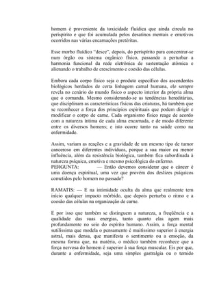 homem é proveniente da toxicidade fluídica que ainda circula no
perispírito e que foi acumulada pelos desatinos mentais e emotivos
ocorridos nas várias encarnações pretéritas.

Esse morbo fluídico “desce”, depois, do perispírito para concentrar-se
num órgão ou sistema orgânico físico, passando a perturbar a
harmonia funcional da rede eletrônica de sustentação atômica e
alienando o trabalho de crescimento e coesão das células.

Embora cada corpo físico seja o produto específico dos ascendentes
biológicos herdados de certa linhagem carnal humana, ele sempre
revela no cenário do mundo físico o aspecto interior da própria alma
que o comanda. Mesmo considerando-se as tendências hereditárias,
que disciplinam as características físicas das criaturas, há também que
se reconhecer a força dos princípios espirituais que podem dirigir e
modificar o corpo de carne. Cada organismo físico reage de acordo
com a natureza íntima de cada alma encarnada, e de modo diferente
entre os diversos homens; e isto ocorre tanto na saúde como na
enfermidade.

Assim, variam as reações e a gravidade de um mesmo tipo de tumor
canceroso em diferentes indivíduos, porque a sua maior ou menor
influência, além da resistência biológica, também fica subordinada à
natureza psíquica, emotiva e mesmo psicológica do enfermo.
PERGUNTA:             — Então devemos considerar que o câncer é
uma doença espiritual, uma vez que provém dos deslizes psíquicos
cometidos pelo homem no passado?

RAMATIS: — E na intimidade oculta da alma que realmente tem
início qualquer impacto mórbido, que depois perturba o ritmo e a
coesão das células na organização de carne.

E por isso que também se distinguem a natureza, a freqüência e a
qualidade das suas energias, tanto quanto elas agem mais
profundamente no seio do espírito humano. Assim, a força mental
sutilíssima que modela o pensamento é muitíssimo superior à energia
astral, mais densa, que manifesta o sentimento ou a emoção, da
mesma forma que, na matéria, o médico também reconhece que a
força nervosa do homem é superior à sua força muscular. Eis por que,
durante a enfermidade, seja uma simples gastralgia ou o temido
 