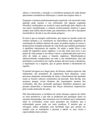 câncer, o raciocínio, a emoção e a resistência psíquica de cada doente
apresentam consideráveis diferenças e variam nas reações entre si.

Enquanto o homem predominantemente espiritual e de raciocínio mais
apurado pode encarar o seu sofrimento sob alguma cogitação
ifiosófica confortadora ou aceitá-lo como justificado pelo objetivo de
sua maior sensibilização, a criatura exclusivamente emotiva é quase
sempre uma infeliz desarvorada, que materializa a dor sob o desespero
incontrolável, devido à sua alta tensão psíquica.

O certo é que as energias sutilíssimas, que atuam no mundo oculto da
criatura humana e se constituem na maravilhosa rede magnética de
sustentação do edifício atômico de carne, só podem manter-se coesas e
proporcionar tranqüila pulsação de vida desde que também permaneça
o equilíbrio harmonioso do espírito. Só então a saúde física é um
estado de magnífico ajuste orgânico; o ser não sente nem ouve o seu
pulsar de vida, porque o seu ritmo é suave e cadenciado pelo mais leve
arfar de todas as peças e funções orgânicas. Manifestando-se
admiravelmente compensadas em todo o seu metabolismo, elas não
perturbam a consciência em vigília, porque não provocam o desânimo,
a inquietação ou a angústia, que se geram durante a desarmonia do
espírito.

O animal selvagem ou o bugre puro, da floresta, embora sejam de vida
rudimentar, são portadores de organismos bem dispostos, como
preciosas máquinas estruturadas de carne a funcionarem tão ajustadas
como se fossem valiosos cronômetros de precisão. Sem dúvida, isso
acontece porque vivem distantes das inquietações mentais dos
civilizados, não lhes ocorrendo quaisquer distúrbios psíquicos que
possam alterar-lhes a harmonia das forças eletrônicas responsáveis
pela coesão molecular da carne.

Não desconhecemos a existência de certas doenças capazes de afetar
os seres primitivos e que não se produzem por quaisquer ações ou
emoções desatinadas; mas insistimos em vos lembrar que é justamente
entre os civilizados, como seres pensantes em essência, que a
enfermidade grassa cada vez mais insidiosa. E notório que os
selvagens sadios enfermam com facilidade logo que entram em
contato com as metrópoles e passam a adotar os seus vícios e
capciosidades mais comuns.
 