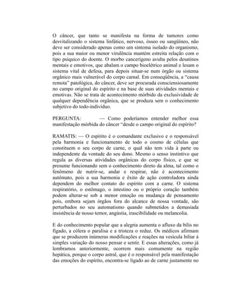 O câncer, que tanto se manifesta na forma de tumores como
desvitalizando o sistema linfático, nervoso, ósseo ou sangüíneo, não
deve ser considerado apenas como um sintoma isolado do organismo,
pois a sua maior ou menor virulência mantém estreita relação com o
tipo psíquico do doente. O morbo cancerígeno avulta pelos desatinos
mentais e emotivos, que abalam o campo bioelétrico animal e lesam o
sistema vital de defesa, para depois situar-se num órgão ou sistema
orgânico mais vulnerável do corpo carnal. Em conseqüência, a “causa
remota” patológica, do câncer, deve ser procurada consciensiosamente
no campo original do espírito e na base de suas atividades mentais e
emotivas. Não se trata de acontecimento mórbido da exclusividade de
qualquer dependência orgânica, que se produza sem o conhecimento
subjetivo do todo-indivíduo.

PERGUNTA:            — Como poderíamos entender melhor essa
manifestação mórbida do câncer “desde o campo original do espírito?

RAMATIS: — O espírito é o comandante exclusivo e o responsável
pela harmonia e funcionamento de todo o cosmo de células que
constituem o seu corpo de carne, o qual não tem vida à parte ou
independente da vontade do seu dono. Mesmo o senso instintivo que
regula as diversas atividades orgânicas do corpo físico, e que se
presume funcionando sem o conhecimento direto da alma, tal como o
fenômeno de nutrir-se, andar e respirar, não é acontecimento
autômato, pois a sua harmonia e êxito de ação controladora ainda
dependem do melhor contato do espírito com a carne. O sistema
respiratório, o estômago, o intestino ou o próprio coração também
podem alterar-se sob a menor emoção ou mudança de pensamento
pois, embora sejam órgãos fora do alcance de nossa vontade, são
perturbados no seu automatismo quando submetidos a demasiada
insistência de nosso temor, angústia, irascibilidade ou melancolia.

E do conhecimento popular que a alegria aumenta o afluxo da bílis no
fígado, a cólera o paralisa e a tristeza o reduz. Os médicos afirmam
que se produzem inúmeras modificações e reações na vesícula biliar à
simples variação do nosso pensar e sentir. E essas alterações, como já
lembramos anteriormente, ocorrem mais comumente na região
hepática, porque o corpo astral, que é o responsável pela manifestação
das emoções do espírito, encontra-se ligado ao de carne justamente no
 