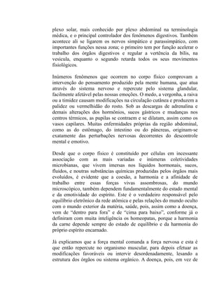 plexo solar, mais conhecido por plexo abdominal na terminologia
médica, e o principal controlador dos fenômenos digestivos. Também
acontece ali se ligarem os nervos simpático e parassimpático, com
importantes funções nessa zona; o primeiro tem por função acelerar o
trabalho dos órgãos digestivos e regular a vertência da bílis, na
vesícula, enquanto o segundo retarda todos os seus movimentos
fisiológicos.

Inúmeros fenômenos que ocorrem no corpo físico comprovam a
intervenção do pensamento produzido pela mente humana, que atua
através do sistema nervoso e repercute pelo sistema glandular,
facilmente afetável pelas nossas emoções. O medo, a vergonha, a raiva
ou a timidez causam modificações na circulação cutânea e produzem a
palidez ou vermelhidão do rosto. Sob as descargas de adrenalina e
demais alterações dos hormônios, sucos gástricos e mudanças nos
centros térmicos, as pupilas se contraem e se dilatam, assim como os
vasos capilares. Muitas enfermidades próprias da região abdominal,
como as do estômago, do intestino ou do pâncreas, originam-se
exatamente das perturbações nervosas decorrentes do descontrole
mental e emotivo.

Desde que o corpo físico é constituído por células em incessante
associação com as mais variadas e inúmeras coletividades
microbianas, que vivem imersas nos líquidos hormonais, sucos,
fluidos, e noutras substâncias químicas produzidas pelos órgãos mais
evoluídos, é evidente que a coesão, a harmonia e a afinidade de
trabalho entre essas forças vivas assombrosas, do mundo
microscópico, também dependem fundamentalmente do estado mental
e da emotividade do espírito. Este é o verdadeiro responsável pelo
equilíbrio eletrônico da rede atômica e pelas relações do mundo oculto
com o mundo exterior da matéria, saúde, pois, assim como a doença,
vem de “dentro para fora” e de “cima para baixo”, conforme já o
definiram com muita inteligência os homeopatas, porque a harmonia
da carne depende sempre do estado de equilíbrio e da harmonia do
próprio espírito encarnado.

Já explicamos que a força mental comanda a força nervosa e esta é
que então repercute no organismo muscular, para depois efetuar as
modificações favoráveis ou intervir desordenadamente, lesando a
estrutura dos órgãos ou sistema orgânico. A doença, pois, em vez de
 