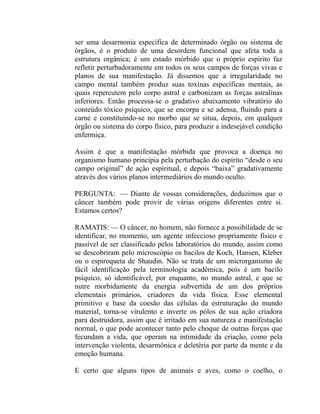 ser uma desarmonia específica de determinado órgão ou sistema de
órgãos, é o produto de uma desordem funcional que afeta toda a
estrutura orgânica; é um estado mórbido que o próprio espírito faz
refletir perturbadoramente em todos os seus campos de forças vivas e
planos de sua manifestação. Já dissemos que a irregularidade no
campo mental também produz suas toxinas específicas mentais, as
quais repercutem pelo corpo astral e carbonizam as forças astralinas
inferiores. Então processa-se o gradativo abaixamento vibratório do
conteúdo tóxico psíquico, que se encorpa e se adensa, fluindo para a
carne e constituindo-se no morbo que se situa, depois, em qualquer
órgão ou sistema do corpo físico, para produzir a indesejável condição
enfermiça.

Assim é que a manifestação mórbida que provoca a doença no
organismo humano principia pela perturbação do espírito “desde o seu
campo original” de ação espiritual, e depois “baixa” gradativamente
através dos vários planos intermediários do mundo oculto.

PERGUNTA: — Diante de vossas considerações, deduzimos que o
câncer também pode provir de várias origens diferentes entre si.
Estamos certos?

RAMATIS: — O câncer, no homem, não fornece a possibilidade de se
identificar, no momento, um agente infeccioso propriamente físico e
passível de ser classificado pelos laboratórios do mundo, assim como
se descobriram pelo microscópio os bacilos de Koch, Hansen, Kleber
ou o espiroqueta de Shaudin. Não se trata de um microrganismo de
fácil identificação pela terminologia acadêmica, pois é um bacilo
psíquico, só identificável, por enquanto, no mundo astral, e que se
nutre morbidamente da energia subvertida de um dos próprios
elementais primários, criadores da vida física. Esse elemental
primitivo e base da coesão das células da estruturação do mundo
material, torna-se virulento e inverte os pólos de sua ação criadora
para destruidora, assim que é irritado em sua natureza e manifestação
normal, o que pode acontecer tanto pelo choque de outras forças que
fecundam a vida, que operam na intimidade da criação, como pela
intervenção violenta, desarmônica e deletéria por parte da mente e da
emoção humana.

E certo que alguns tipos de animais e aves, como o coelho, o
 