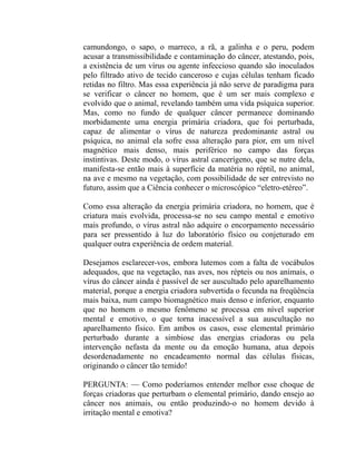 camundongo, o sapo, o marreco, a rã, a galinha e o peru, podem
acusar a transmissibilidade e contaminação do câncer, atestando, pois,
a existência de um vírus ou agente infeccioso quando são inoculados
pelo filtrado ativo de tecido canceroso e cujas células tenham ficado
retidas no filtro. Mas essa experiência já não serve de paradigma para
se verificar o câncer no homem, que é um ser mais complexo e
evolvido que o animal, revelando também uma vida psíquica superior.
Mas, como no fundo de qualquer câncer permanece dominando
morbidamente uma energia primária criadora, que foi perturbada,
capaz de alimentar o vírus de natureza predominante astral ou
psíquica, no animal ela sofre essa alteração para pior, em um nível
magnético mais denso, mais periférico no campo das forças
instintivas. Deste modo, o vírus astral cancerígeno, que se nutre dela,
manifesta-se então mais à superfície da matéria no réptil, no animal,
na ave e mesmo na vegetação, com possibilidade de ser entrevisto no
futuro, assim que a Ciência conhecer o microscópico “eletro-etéreo”.

Como essa alteração da energia primária criadora, no homem, que é
criatura mais evolvida, processa-se no seu campo mental e emotivo
mais profundo, o vírus astral não adquire o encorpamento necessário
para ser pressentido à luz do laboratório físico ou conjeturado em
qualquer outra experiência de ordem material.

Desejamos esclarecer-vos, embora lutemos com a falta de vocábulos
adequados, que na vegetação, nas aves, nos répteis ou nos animais, o
vírus do câncer ainda é passível de ser auscultado pelo aparelhamento
material, porque a energia criadora subvertida o fecunda na freqüência
mais baixa, num campo biomagnético mais denso e inferior, enquanto
que no homem o mesmo fenômeno se processa em nível superior
mental e emotivo, o que torna inacessível a sua auscultação no
aparelhamento físico. Em ambos os casos, esse elemental primário
perturbado durante a simbiose das energias criadoras ou pela
intervenção nefasta da mente ou da emoção humana, atua depois
desordenadamente no encadeamento normal das células físicas,
originando o câncer tão temido!

PERGUNTA: — Como poderíamos entender melhor esse choque de
forças criadoras que perturbam o elemental primário, dando ensejo ao
câncer nos animais, ou então produzindo-o no homem devido à
irritação mental e emotiva?
 