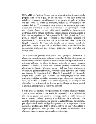 RAMATIS: — Trata-se de uma das energias primárias fecundantes da
própria vida física e que, ao ser desviada de sua ação específica
criadora, converte-se num fluido morboso que circula pelo perispírito
ou nele adere na forma de manchas, nódoas ou excrescências de
aspecto lodoso. Transforma-se num miasma de natureza agressiva,
assediando ocultamente o homem e minando-lhe a aglutinação normal
das células físicas. A sua vida astral mórbida e intensamente
destrutiva, numa perfeita antítese de sua antiga ação criadora, escapa à
intervenção propriamente física procedida de “fora para dentro”; daí,
pois, o motivo por que é imune à radioterapia, cirurgia ou
quimioterapia do mundo material, permanecendo ativa, como um
lençol compacto de vírus interferindo na circulação astral do
perispírito, capaz de produzir as recidivas como a proliferação dos
neoplasmas malignos nos tecidos adjacentes aos operados ou
cauterizados.

Se a Medicina pudesse estabelecer uma patogenia psicoastral e
classificar minuciosamente todas as expressões de vida e forças que se
manifestam no mundo astralino microcósmico e interpenetram toda a
estrutura atômica do globo terráqueo, nutrindo os remos vegetal,
mineral e animal, é certo que também poderia identificar esse
elemento primário e criador que, ao ser irritado por forças adversas em
eclosão, ou pela mente humana, perturba a base eletrônica das células
construtoras do organismo físico. Quando é violentado no campo de
forças mais densas, que caldeiam as configurações vivas mais
grosseiras, origina os efeitos cancerosos que atingem os vegetais, as
aves, os insetos, os répteis e os animais; porém, se é atingido por
alterações energéticas mais profundas, produzidas pelas forças mental
e emotiva, então produz o câncer no homem!

Sendo uma das energias que participam da extensa cadeia de forças
vivas ocultas e criadoras das forças do mundo físico, é semelhante ao
alicerce de pedras que, embora permaneça oculto no solo pantanoso
ou no terreno rochoso, garante a estabilidade do arranha-céu. No
entanto, desde que esse alicerce arruine-se pela infiltração de umidade,
por alguma deficiência na liga da argamassa, ou por qualquer erosão
do solo, é evidente que todo o edifício sofrerá na sua verticalidade e
segurança, porquanto a sua garantia e base sólida transformam-se num
elemento perigoso para a sustentação arquitetônica.
 