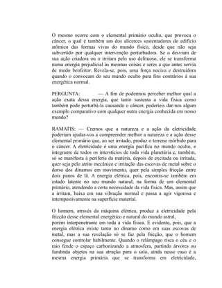 O mesmo ocorre com o elemental primário oculto, que provoca o
câncer, o qual é também um dos alicerces sustentadores do edifício
atômico das formas vivas do mundo físico, desde que não seja
subvertido por qualquer intervenção perturbadora. Se o desviam de
sua ação criadora ou o irritam pelo uso delituoso, ele se transforma
numa energia prejudicial às mesmas coisas e seres a que antes servia
de modo benfeitor. Revela-se, pois, uma força nociva e destruidora
quando o convocam do seu mundo oculto para fins contrários à sua
energética normal.

PERGUNTA:           — A fim de podermos perceber melhor qual a
ação exata dessa energia, que tanto sustenta a vida física como
também pode perturbá-la causando o câncer, poderíeis dar-nos algum
exemplo comparativo com qualquer outra energia conhecida em nosso
mundo?

RAMATIS: — Cremos que a natureza e a ação da eletricidade
poderiam ajudar-vos a compreender melhor a natureza e a ação desse
elemental primário que, ao ser irritado, produz o terreno mórbido para
o câncer. A eletricidade é uma energia pacífica no mundo oculto, e
integrante de todos os interstícios de toda vida planetária e, também,
só se manifesta à periferia da matéria, depois de excitada ou irritada,
quer seja pelo atrito mecânico e irritação das escovas de metal sobre o
dorso dos dínamos em movimento, quer pela simples fricção entre
dois panos de lã. A energia elétrica, pois, encontra-se também em
estado latente no seu mundo natural, na forma de um elemental
primário, atendendo a certa necessidade da vida física. Mas, assim que
a irritam, baixa em sua vibração normal e passa a agir vigorosa e
intempestivamente na superfície material.

O homem, através da máquina elétrica, produz a eletricidade pela
fricção desse elemental energético e natural do mundo astral,
porém interpenetrante em toda a vida física. E evidente, pois, que a
energia elétrica existe tanto no dínamo como em suas escovas de
metal, mas a sua revelação só se faz pela fricção, que o homem
consegue controlar habilmente. Quando o relâmpago risca o céu e o
raio fende o espaço carbonizando a atmosfera, partindo árvores ou
fundindo objetos na sua atração para o solo, ainda nesse caso é a
mesma energia primária que se transforma em eletricidade,
 