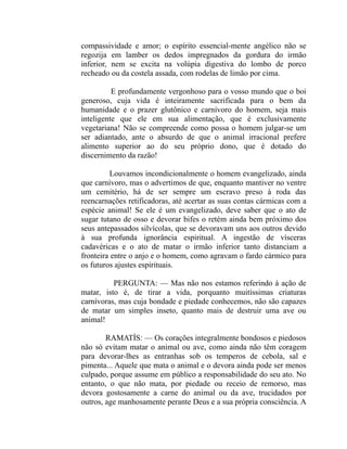compassividade e amor; o espírito essencial-mente angélico não se
regozija em lamber os dedos impregnados da gordura do irmão
inferior, nem se excita na volúpia digestiva do lombo de porco
recheado ou da costela assada, com rodelas de limão por cima.

          E profundamente vergonhoso para o vosso mundo que o boi
generoso, cuja vida é inteiramente sacrificada para o bem da
humanidade e o prazer glutônico e carnívoro do homem, seja mais
inteligente que ele em sua alimentação, que é exclusivamente
vegetariana! Não se compreende como possa o homem julgar-se um
ser adiantado, ante o absurdo de que o animal irracional prefere
alimento superior ao do seu próprio dono, que é dotado do
discernimento da razão!

         Louvamos incondicionalmente o homem evangelizado, ainda
que carnívoro, mas o advertimos de que, enquanto mantiver no ventre
um cemitério, há de ser sempre um escravo preso à roda das
reencarnações retificadoras, até acertar as suas contas cármicas com a
espécie animal! Se ele é um evangelizado, deve saber que o ato de
sugar tutano de osso e devorar bifes o retém ainda bem próximo dos
seus antepassados silvícolas, que se devoravam uns aos outros devido
à sua profunda ignorância espiritual. A ingestão de vísceras
cadavéricas e o ato de matar o irmão inferior tanto distanciam a
fronteira entre o anjo e o homem, como agravam o fardo cármico para
os futuros ajustes espirituais.

          PERGUNTA: — Mas não nos estamos referindo à ação de
matar, isto é, de tirar a vida, porquanto muitíssimas criaturas
carnívoras, mas cuja bondade e piedade conhecemos, não são capazes
de matar um simples inseto, quanto mais de destruir uma ave ou
animal!

        RAMATÍS: — Os corações integralmente bondosos e piedosos
não só evitam matar o animal ou ave, como ainda não têm coragem
para devorar-lhes as entranhas sob os temperos de cebola, sal e
pimenta... Aquele que mata o animal e o devora ainda pode ser menos
culpado, porque assume em público a responsabilidade do seu ato. No
entanto, o que não mata, por piedade ou receio de remorso, mas
devora gostosamente a carne do animal ou da ave, trucidados por
outros, age manhosamente perante Deus e a sua própria consciência. A
 