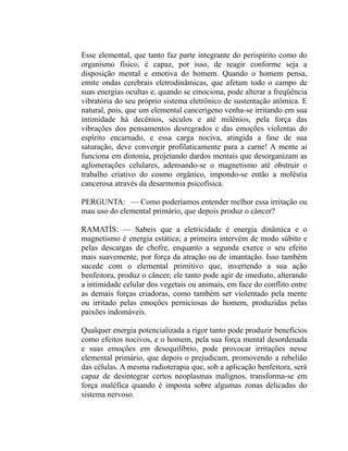 Esse elemental, que tanto faz parte integrante do perispírito como do
organismo físico, é capaz, por isso, de reagir conforme seja a
disposição mental e emotiva do homem. Quando o homem pensa,
emite ondas cerebrais eletrodinâmicas, que afetam todo o campo de
suas energias ocultas e, quando se emociona, pode alterar a freqüência
vibratória do seu próprio sistema eletrônico de sustentação atômica. E
natural, pois, que um elemental cancerígeno venha-se irritando em sua
intimidade há decênios, séculos e até milênios, pela força das
vibrações dos pensamentos desregrados e das emoções violentas do
espírito encarnado, e essa carga nociva, atingida a fase de sua
saturação, deve convergir profilaticamente para a carne! A mente aí
funciona em distonia, projetando dardos mentais que desorganizam as
aglomerações celulares, adensando-se o magnetismo até obstruir o
trabalho criativo do cosmo orgânico, impondo-se então a moléstia
cancerosa através da desarmonia psicofísica.

PERGUNTA: — Como poderíamos entender melhor essa irritação ou
mau uso do elemental primário, que depois produz o câncer?

RAMATÍS: — Sabeis que a eletricidade é energia dinâmica e o
magnetismo é energia estática; a primeira intervém de modo súbito e
pelas descargas de chofre, enquanto a segunda exerce o seu efeito
mais suavemente, por força da atração ou de imantação. Isso também
sucede com o elemental primitivo que, invertendo a sua ação
benfeitora, produz o câncer; ele tanto pode agir de imediato, alterando
a intimidade celular dos vegetais ou animais, em face do conflito entre
as demais forças criadoras, como também ser violentado pela mente
ou irritado pelas emoções perniciosas do homem, produzidas pelas
paixões indomáveis.

Qualquer energia potencializada a rigor tanto pode produzir benefícios
como efeitos nocivos, e o homem, pela sua força mental desordenada
e suas emoções em desequilíbrio, pode provocar irritações nesse
elemental primário, que depois o prejudicam, promovendo a rebelião
das células. A mesma radioterapia que, sob a aplicação benfeitora, será
capaz de desintegrar certos neoplasmas malignos, transforma-se em
força maléfica quando é imposta sobre algumas zonas delicadas do
sistema nervoso.
 