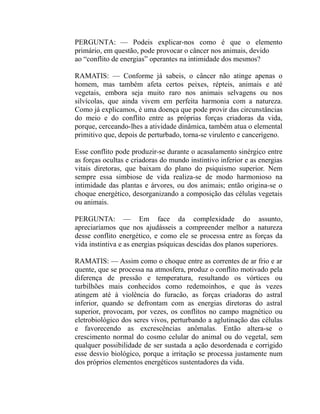 PERGUNTA: — Podeis explicar-nos como é que o elemento
primário, em questão, pode provocar o câncer nos animais, devido
ao “conflito de energias” operantes na intimidade dos mesmos?

RAMATIS: — Conforme já sabeis, o câncer não atinge apenas o
homem, mas também afeta certos peixes, répteis, animais e até
vegetais, embora seja muito raro nos animais selvagens ou nos
silvícolas, que ainda vivem em perfeita harmonia com a natureza.
Como já explicamos, é uma doença que pode provir das circunstâncias
do meio e do conflito entre as próprias forças criadoras da vida,
porque, cerceando-lhes a atividade dinâmica, também atua o elemental
primitivo que, depois de perturbado, torna-se virulento e cancerígeno.

Esse conflito pode produzir-se durante o acasalamento sinérgico entre
as forças ocultas e criadoras do mundo instintivo inferior e as energias
vitais diretoras, que baixam do plano do psiquismo superior. Nem
sempre essa simbiose de vida realiza-se de modo harmonioso na
intimidade das plantas e árvores, ou dos animais; então origina-se o
choque energético, desorganizando a composição das células vegetais
ou animais.

PERGUNTA: — Em face da complexidade do assunto,
apreciaríamos que nos ajudásseis a compreender melhor a natureza
desse conflito energético, e como ele se processa entre as forças da
vida instintiva e as energias psíquicas descidas dos planos superiores.

RAMATIS: — Assim como o choque entre as correntes de ar frio e ar
quente, que se processa na atmosfera, produz o conflito motivado pela
diferença de pressão e temperatura, resultando os vórtices ou
turbilhões mais conhecidos como redemoinhos, e que às vezes
atingem até à violência do furacão, as forças criadoras do astral
inferior, quando se defrontam com as energias diretoras do astral
superior, provocam, por vezes, os conflitos no campo magnético ou
eletrobiológico dos seres vivos, perturbando a aglutinação das células
e favorecendo as excrescências anômalas. Então altera-se o
crescimento normal do cosmo celular do animal ou do vegetal, sem
qualquer possibilidade de ser sustada a ação desordenada e corrigido
esse desvio biológico, porque a irritação se processa justamente num
dos próprios elementos energéticos sustentadores da vida.
 