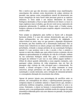 Daí o motivo por que não devemos considerar essas manifestações
cancerígenas dos animais como decorrentes de culpas cármicas do
passado, mas apenas como conseqüência natural da desarmonia nas
trocas energéticas do meio hostil onde precisam gerar-se as espécies
inferiores. A Terra ainda é um imenso laboratório de ensaios
biológicos destinados a fixar os tipos definitivos do futuro e a tecer os
trajes orgânicos mais evoluídos, que devem vestir novas expressões do
psiquismo adormecido. E cadinho de forças onde o Criador ensaia,
tempera e plasma os invólucros para oespírito adquirir consciência de
existir e saber.

Nem sempre as adaptações para melhor se fazem sob a desejada
harmonia celular. E o caso dos animais domesticados que, por isso,
ficam enfraquecidos no seu senso instintivo de adaptação e
sobrevivência ao meio, uma vez que passam a depender diretamente
do homem, que lhes modifica até a alimentação tradicional. Eles se
tornam mais vulneráveis ao câncer, porque seus hábitos milenares são
perturbados, irritando a energia primária de sua sustentação biológica
natural. E o que acontece com o cão, o cavalo, o boi, o carneiro e
mesmo os ratos das cidades que, para sobreviverem a contento, devem
adaptar-se apressadamente às condições de vida do civilizado, embora
na sua contextura biológica ainda lhes grite o condicionamento
selvagem de milênios! E por isso os mais débeis pagam também o
tributo do câncer quando submetidos a essas urgentes mutações, sem
quaisquer culpas cármicas de vidas pregressas, mas em face da
passagem algo violenta da vida selvagem para a domesticada. No
entanto, o animal selvagem e livre só muito raramente se torna
canceroso, porque permanece um sadio equilíbrio em sua rede de
sustentação e coesão molecular, sem a irritação do elemental primário
e a conseqüente alienação do crescimento das células.

Apesar de parecer injusta essa porcentagem de sacrifício entre os
animais, em conseqüência do câncer, o aperfeiçoamento prossegue e
compensa depois os acidentes naturais e imprevisíveis que, durante a
sutilíssima simbiose energética, conduzem para melhor os seres e as
coisas. Entretanto, o câncer no homem é essencialmente de natureza
cármica, pois a sua predisposição mórbida resulta do expurgo da carga
miasmática elaborada pelos seus atos danosos no passado, em prejuízo
do semelhante.
 