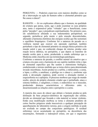 PERGUNTA: — Poderíeis expor-nos com maiores detalhes como se
dá a intervenção ou ação do homem sobre o elemental primário que
lhe causa o câncer?

RAMATIS: — Já vos explicamos alhures que o homem, na qualidade
de criatura que pensa, sente, age e pode examinar os seus próprios
atos, tanto é responsável pelas “virtudes” que o beneficiam, como
pelos “pecados”, que o prejudicam espiritualmente. No primeiro caso,
ele sensibiliza-se afinando a sua indumentária perispiritual; no
segundo, perturba-se pela mente e pela emoção descontroladas,
alterando a harmonia eletrônica das energias ocultas que lhe sustentam
o equilíbrio biopsíquico. Conforme for a natureza do pecado ou a
violência mental que exercer em oposição espiritual, também
perturbará o tipo de elemental primário ou energia básica primitiva do
mundo astral e que, no conhecido choque de retorno, produz uma
reação lesiva idêntica, no perispírito, e que depois se transfere do
mundo oculto para a carne, produzindo o estado enfermiço que a
Medicina então classifica em sua terminologia patológica.
Conforme a natureza do pecado, o conflito mental ou emotivo que a
criatura cria para com a harmonia do seu espírito também irrita o tipo
de elemental específico que lhe sustém o eletronismo biológico,
estabelecendo o terreno mórbido que se torna eletivo para determinada
invasão microbiana. Assim produz-se a nefrite, a tuberculose, a asma,
a lepra, a sífilis, a amebíase, o pênfigo ou o câncer e, conforme seja
ainda a devastação orgânica, pode ocorrer a alienação mental, a
esquizofrenia ou a epilepsia. O processo morboso que reage do mundo
oculto, através do próprio elemento criador que é perturbado, ataca o
sistema linfático, o sangüíneo, o ósseo, o endocrínico ou o muscular,
produzindo doenças características e diferentes entre si,
desarmonizando as relações entre o perispírito e a carne.

A maioria dos casos de câncer que afetam o homem produz-se pela
disfunção da base psíquico-eletrônica da organização das células,
devido ao elemental que fecunda a vida material se tornar virulento.
Então essa modificação morbosa se torna o alimento predileto de
certos bacilos psíquicos ainda inacessíveis a qualquer percepção do
aparelhamento de laboratório terreno, pois a origem mórbida só pode
ser avaliada no campo das conjecturas patológicas. O residual
enfermiço vai-se acumulando no perispírito, na decorrência das
encarnações, formando a indesejável estase, em que o organismo
 