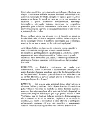 físico satura-se até ficar excessivamente sensibilizado. E bastante uma
singela contusão mal cuidada, estenose insolúvel, enfermidade mais
demorada num órgão debilitado, irritação por agentes químicos, abuso
excessivo do fumo, do álcool, da carne de porco, dos narcóticos ou
sedativos a granel, intoxicação medicamentosa, hemorragia
incontrolável, intervenção cirúrgica inoportuna ou excrescência
parasitária, para se iniciar a desarmonia celular com a vertência do
morbo fluídico para a carne e a conseqüente anomalia no crescimento
e justaposição das células.

Poucos médicos sabem que algumas vezes é bastante um estado de
irascibilidade, ódio, violência, mágoa ou insidiosa melancolia para dar
início à drenação tóxica e à incidência cancerígena, que se manifesta
como se tivesse sido acionada por forte detonador psíquico!

A virulência fluídica em descenso do perispírito rompe o equilíbrio
entre o eletronismo biológico do homem e as coletividades
microscópicas que lhe garantem a estabilidade da vida física, sempre
dependente da harmonia psicossomática. Então a carne éa grande
sacrificada pelos neoplasmas que, depois, a terminologia acadêmica
distingue na forma de sarcomas, epiteliomas, etc., ou da implacável
leucemia.

PERGUNTA: — Poderíeis explicar-nos, de modo mais
compreensível, como se processa o acometimento cancerígeno no
corpo da criatura humana, através da subversão do elemental primário
de função criadora? Ser-vos-ia possível dar-nos uma idéia do motivo
de ser tão dificultosa a cura do câncer, embora a Medicina já conte
com aparelhagem tão eficiente?

RAMATIS: — Sob a nossa visão espiritual, temos observado que o
elemental fluídico primitivo e criador, depois de subvertido ou irritado
pelas vibrações violentas ou mórbidas da mente humana, adensa-se
como um forte visco astral que adere ao tecido delicado do perispírito,
ameaçando perigosa petrificação que exige pesado tributo à alma.
Verificamos que no fundo de todas as tumorações físicas cancerosas
ele se acumula na forma de manchas, emplastros ou excrescências
astralinas, que muito se assemelham à lama, aderente às contrapartes
etéreo-astrais, mantendo ali uma vida parasitária e independente,
como se fossem nódoas negras sobre uma vestidura de linho alvo.
 
