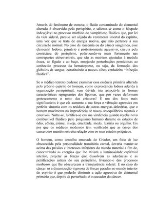 Através do fenômeno de osmose, o fluido contaminado do elemental
alterado é absorvido pelo perispírito, e salienta-se como o hóspede
indesejável no processo mórbido do vampirismo fluídico que, por lei
da vida sideral, precisa ser alijado da vestimenta imortal do espírito,
uma vez que se trata de energia nociva, que não pertence à sua
circulação normal. No caso da leucemia ou do câncer sangüíneo, esse
elemental lodoso, primário e posteriormente agressivo, circula pela
contextura do perispírito, polarizando-se mais fortemente nas
contrapartes etéreo-astrais, que são as matrizes ajustadas à medula
óssea, ao fígado e ao baço, ensejando perturbações perniciosas ao
conhecido processo da hematopoese, ou seja, da formação dos
glóbulos de sangue, constituindo a nossos olhos verdadeira “infecção
fluídica”.

Se o médico terreno pudesse examinar essa essência primária alterada
pelo próprio espírito do homem, como excrescência lodosa aderida à
organização perispiritual, sem dúvida iria associá-la às formas
características repugnantes dos lipomas, que por vezes deformam
grotescamente o rosto das criaturas! E um dos fatos mais
significativos é que ela aumenta a sua força e vibração agressiva em
perfeita sintonia com os resíduos de outras energias deletérias, que o
homem movimenta na imprudência de novos desequilíbrios mentais e
emotivos. Nutre-se, fortifica-se em sua virulência quando recebe novo
combustível fluídico pelo psiquismo humano durante os estados de
ódio, cólera, ciúme, inveja, crueldade, medo, luxúria ou orgulho. Eis
por que os médicos modernos têm verificado que as crises dos
cancerosos mantêm estreita relação com os seus estados psíquicos.

O homem, como centelha emanada do Criador, um foco de luz
obscurecida pela personalidade transitória carnal, deveria manter-se
acima das paixões e interesses inferiores do mundo material a fim de,
concentrando as energias que lhe ativam a luminosidade espiritual
interior, projetar as forças que dissolvem as aderências e as
petrificações astrais do seu perispírito, livrando-o dos processos
morbosos que lhe obscurecem a transparência sideral. E no caso do
câncer só a dinamização vigorosa de forças geradas no mundo interior
do espírito é que poderão diminuir a ação agressiva do elemental
primário que, depois de perturbado, é o causador do câncer.
 