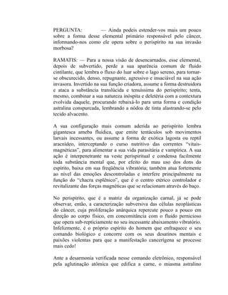 PERGUNTA:          — Ainda podeis estender-vos mais um pouco
sobre a forma desse elemental primário responsável pelo câncer,
informando-nos como ele opera sobre o perispírito na sua invasão
morbosa?

RAMATIS: — Para a nossa visão de desencarnados, esse elemental,
depois de subvertido, perde a sua aparência comum de fluido
cintilante, que lembra o fluxo do luar sobre o lago sereno, para tornar-
se obscurecido, denso, repugnante, agressivo e insaciável na sua ação
invasora. Invertido na sua função criadora, assume a forma destruidora
e ataca a substância translúcida e tenuíssima do perispírito; tenta,
mesmo, combinar a sua natureza inóspita e deletéria com a contextura
evolvida daquele, procurando rebaixá-lo para uma forma e condição
astralina conspurcada, lembrando a nódoa de tinta alastrando-se pelo
tecido alvacento.

A sua configuração mais comum aderida ao perispírito lembra
gigantesca ameba fluídica, que emite tentáculos sob movimentos
larvais incessantes, ou assume a forma de exótica lagosta ou reptil
aracnídeo, interceptando o curso nutritivo das correntes “vitais-
magnéticas”, para alimentar a sua vida parasitária e vampírica. A sua
ação é interpenetrante na veste perispiritual e condensa facilmente
toda substância mental que, por efeito do mau uso dos dons do
espírito, baixa em sua freqüência vibratória; também atua fortemente
ao nível das emoções descontroladas e interfere principalmente na
função do “chacra esplênico”, que é o centro etérico controlador e
revitalizante das forças magnéticas que se relacionam através do baço.

No perispírito, que é a matriz da organização carnal, já se pode
observar, então, a caracterização subversiva das células neoplásticas
do câncer, cuja proliferação anárquica repercute pouco a pouco em
direção ao corpo físico, em concomitância com o fluido pernicioso
que opera sub-repticiamente no seu incessante abaixamento vibratório.
Infelizmente, é o próprio espírito do homem que enfraquece o seu
comando biológico e concorre com os seus desatinos mentais e
paixões violentas para que a manifestação cancerígena se processe
mais cedo!

Ante a desarmonia verificada nesse comando eletrônico, responsável
pela aglutinação atômica que edifica a carne, o miasma astralino
 