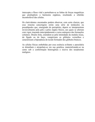 intercepta o fluxo vital e perturbam-se as linhas de forças magnéticas
que predispõem a harmonia orgânica, resultando a rebelião
incontrolável das células.

Os clarividentes encarnados podem observar, com certa clareza, que
esse miasma cancerígeno emite uma série de tentáculos ou
pseudópodes que, emergindo do perispírito, depois se interpenetram
invisivelmente pela pele e pelos órgãos físicos, aos quais se aferram
com vigor, traçando antecipadamente o curso anárquico das formações
celulares. Doutra feita, estendem-se pela intimidade da medula óssea,
do fígado ou do baço, vampirizam os glóbulos vermelhos e
caracterizam a hiperplasia do tecido formador dos glóbulos brancos.

As células físicas embebidas por essa essência aviltante e parasitária
se disturbam e atropelam-se em sua genética, materializando-se na
carne sob a conformação heterogênea e nociva dos neoplasmas
malignos.
 