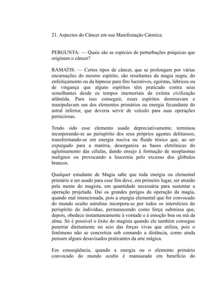 21. Aspectos do Câncer em sua Manifestação Cármica


PERGUNTA: — Quais são as espécies de perturbações psíquicas que
originam o câncer?

RAMATIS: — Certos tipos de câncer, que se prolongam por várias
encarnações do mesmo espírito, são resultantes da magia negra, do
enfeitiçamento ou da hipnose para fins lucrativos, egoístas, lúbricos ou
de vingança que alguns espíritos têm praticado contra seus
semelhantes desde os tempos imemoriais da extinta civilização
atlântida. Para isso conseguir, esses espíritos dominavam e
manipulavam um dos elementos primários ou energia fecundante do
astral inferior, que deveria servir de veículo para suas operações
perniciosas.

Tendo sido esse elemento usado depreciativamente, terminou
incorporando-se ao perispírito dos seus próprios agentes delituosos,
transformando-se em energia nociva ou fluido tóxico que, ao ser
expurgado para a matéria, desorganiza as bases eletrônicas do
aglutinamento das células, dando ensejo à formação de neoplasmas
malignos ou provocando a leucemia pelo excesso dos glóbulos
brancos.

Qualquer estudante de Magia sabe que toda energia ou elemental
primário a ser usado para esse fim deve, em primeiro lugar, ser atraído
pela mente do magista, em quantidade necessária para sustentar a
operação projetada. Daí os grandes perigos da operação da magia,
quando mal intencionada, pois a energia elemental que for convocado
do mundo oculto astralino incorpora-se por todos os interstícios do
perispírito do indivíduo, permanecendo como força submissa que,
depois, obedece instantaneamente à vontade e à emoção boa ou má da
alma. Só é possível o êxito do magista quando ele também consegue
penetrar diretamente no seio das forças vivas que utiliza, pois o
fenômeno não se concretiza sob comando a distância, como ainda
pensam alguns desavisados praticantes da arte mágica.

Em conseqüência, quando a energia ou o elemento primário
convocado do mundo oculto é manuseado em benefício do
 
