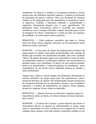semelhante, ele afina-se e melhora a sua natureza primitiva e hostil,
porque atua sob influência espiritual superior e volatiza-se facilmente
do perispírito de quem o utilizou. Mas esse elemental de natureza
criadora se for empregado para fins degradantes ou destrutivos, torna-
se agressivo, virulento e parasitáio, aderindo e contaminando o
organismo perispiritual daquele que o usou ignobilmente. Ele
permanece como excrescência nociva e circulante nas criaturas,
nutrindo-se com as energias delicadas e depois descendo para a carne
na patogenia do câncer, cumprindo-se o carma do ódio, da vingança,
da crueldade e de outras ações contra o próximo.

PERGUNTA: — Então podemos considerar que todas as vítimas
atuais do câncer foram magístas, feiticeiros ou movimentaram forças
deletérias contra o próximo?

RAMATIS: — Certos tipos de câncer são propriamente resultantes da
magia negra; no entanto, outra parte da humanidade sofre expurgo de
fluidos que acumulou em encarnações passadas, não como resultado
“direto” da prática da magia negra, mas concernente à soma de todos
os pensamentos danosos e sentimentos maldosos que movimentou no
passado contra o seu semelhante. O câncer, em sua essência mórbida,
poderia ser denominado o “carma do prejuízo ao semelhante”, como
conseqüência de um fluido nocivo elaborado durante as atitudes e
ações antifraternas.

Alguns, pois, sofrem o câncer porque movimentaram diretamente os
recursos deletérios da magia negra para fins egocêntricos; outros,
porque há decênios ou séculos vêm armazenando energias perniciosas
na contextura delicada do seu perispírito, devido à sua invigilância
espiritual e à prática da maledicência, da calúnia, crítica maldosa,
desejos de vingança, inveja, ciúme ou ingratidão.

PERGUNTA: — Quereis dizer que os feiticeiros, magistas negros ou
macumbeiros serão, no futuro, as vítimas clássicas do câncer cármico;
não é assim?

RAMATIS: — O câncer não é apenas o carma daqueles que foram os
instrumentos diretos ou agentes de enfeitiçamento ou magia negra
contra o semelhante; às vezes, o feiticeiro ou o magista são os menos
culpados disso, porque a sua ação nefasta é praticada a pedido ou sob
 