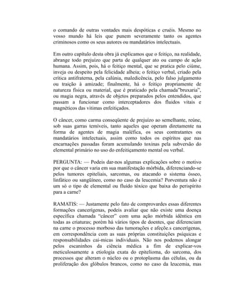 o comando de outras vontades mais despóticas e cruéis. Mesmo no
vosso mundo há leis que punem severamente tanto os agentes
criminosos como os seus autores ou mandatários intelectuais.

Em outro capítulo desta obra já explicamos que o feitiço, na realidade,
abrange todo prejuízo que parta de qualquer ato ou campo de ação
humana. Assim, pois, há o feitiço mental, que se pratica pelo ciúme,
inveja ou despeito pela felicidade alheia; o feitiço verbal, criado pela
crítica antifraterna, pela calúnia, maledicência, pelo falso julgamento
ou traição à amizade; finalmente, há o feitiço propriamente de
natureza física ou material, que é praticado pela chamada”bruxaria”,
ou magia negra, através de objetos preparados pelos entendidos, que
passam a funcionar como interceptadores dos fluidos vitais e
magnéticos das vitimas enfeitiçados.

O câncer, como carma conseqüente de prejuízo ao semelhante, reúne,
sob suas garras temíveis, tanto aqueles que operam diretamente na
forma de agentes de magia maléfica, os seus contratantes ou
mandatários intelectuais, assim como todos os espíritos que nas
encarnações passadas foram acumulando toxinas pela subversão do
elemental primário no uso do enfeitiçamento mental ou verbal.

PERGUNTA: — Podeis dar-nos algumas explicações sobre o motivo
por que o câncer varia em sua manifestação mórbida, diferenciando-se
pelos tumores epiteliais, sarcomas, ou atacando o sistema ósseo,
linfático ou sangüíneo, como no caso da leucemia? Porventura não é
um só o tipo de elemental ou fluido tóxico que baixa do perispírito
para a carne?

RAMATIS: — Justamente pelo fato de comprovardes essas diferentes
formações cancerígenas, podeis avaliar que não existe uma doença
específica chamada “câncer” com uma ação mórbida idêntica em
todas as criaturas; porém há vários tipos de doentes, que diferenciam
na carne o processo morboso das tumorações e afeçõe.s cancerígenas,
em correspondência com as suas próprias constituições psíquicas e
responsabilidades cai-micas individuais. Não nos podemos alongar
pelos escaninhos da ciência médica a fim de explicar-vos
meticulosamente a etiologia exata do epitelioma, do sarcoma, dos
processos que alteram o núcleo ou o protoplasma das células, ou da
proliferação dos glóbulos brancos, como no caso da leucemia, mas
 